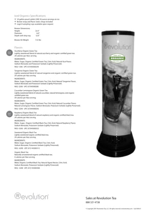 Iced Organics Specifications
           1.0 gallon pouch yields (240) 16 ounce servings on ice
           Brewer wrap and flavor static clings included
           Logo’d sampling cups available upon request

        Brewer Dimensions
        Height                      22.5”
        Diameter                     6.0”
        Depth with drip tray        12.0”

        Brewer Kit Weight          11.0 lbs



        Flavors
Super
        Acai Berry Organic Green Tea
Fruit   Lightly sweetened blend of natural acai berry and organic certified green tea.
        29 calories per16oz serving.
        INGREDIENTS
        Water, Sugar, Organic Certified Green Tea, Citric Acid, Natural Acai Flavor,
        Sodium Benzoate and Potassium Sorbate (Lightly Preserved).
        IN52-1200 UPC 672145000278

        Tangerine Organic Green Tea
        Lightly sweetened blend of natural tangerine and organic certified green tea.
        29 calories per16oz serving.
        INGREDIENTS
        Water, Sugar, Organic Certified Green Tea, Citric Acid, Natural Tangerine Flavor,
        Sodium Benzoate and Potassium Sorbate (Lightly Preserved).
        IN52-2200 UPC 672145000285

        Cucumber Lemongrass Organic Green Tea
        Lightly sweetened blend of natural cucumber, natural lemongrass, and organic
        certified green tea.
        29 calories per16oz serving.
        INGREDIENTS
        Water, Sugar, Organic Certified Green Tea, Citric Acid, Natural Cucumber Flavor,
        Natural Lemongrass Flavor, Sodium Benzoate, Potassium Sorbate (Lightly Preserved).
        IN52- 3200 UPC 672145000292

Super   Raspberry Organic Black Tea
Fruit   Lightly sweetened blend of natural raspberry and organic certified black tea.
        29 calories per16oz serving.
        INGREDIENTS
        Water, Sugar, Organic Certified Black Tea, Citric Acid, Natural Raspberry Flavor,
        Sodium Benzoate, Potassium Sorbate (Lightly Preserved).
        IN52-5200 UPC 672145000322

        Sweetend Organic Black Tea
        Lightly sweetened organic certified black tea.
        29 calories per16oz serving.
        INGREDIENTS
        Water, Sugar, Organic Certified Black Tea, Citric Acid,
        Sodium Benzoate, Potassium Sorbate (Lightly Preserved).
        IN52- 6200 UPC 672145000315

        Organic Black Tea
        Naturally unsweetened organic certified black tea.
        0 calories per16oz serving.
        INGREDIENTS
        Water, Organic Certified Black Tea, Natural Agave Nectar, Citric Acid,
        Sodium Benzoate, Potassium Sorbate (Lightly Preserved).
        IN52- 4200 UPC 672145000308




                                                                                             Sales at Revolution Tea
                                                                                             888 321 4738

                                                                                             © Copyright 2007 Revolution Tea, LLC. All rights reserved. revolutiontea.com Iced V08-07
 