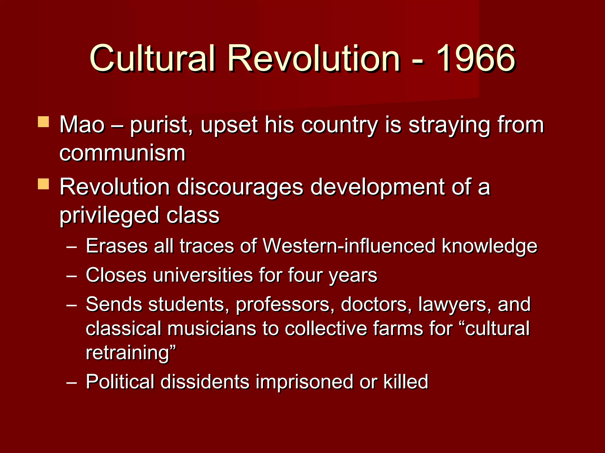 Cultural Revolution - 1966Cultural Revolution - 1966
 Mao – purist, upset his country is straying fromMao – purist, upset his country is straying from
communismcommunism
 Revolution discourages development of aRevolution discourages development of a
privileged classprivileged class
– Erases all traces of Western-influenced knowledgeErases all traces of Western-influenced knowledge
– Closes universities for four yearsCloses universities for four years
– Sends students, professors, doctors, lawyers, andSends students, professors, doctors, lawyers, and
classical musicians to collective farms for “culturalclassical musicians to collective farms for “cultural
retraining”retraining”
– Political dissidents imprisoned or killedPolitical dissidents imprisoned or killed
 