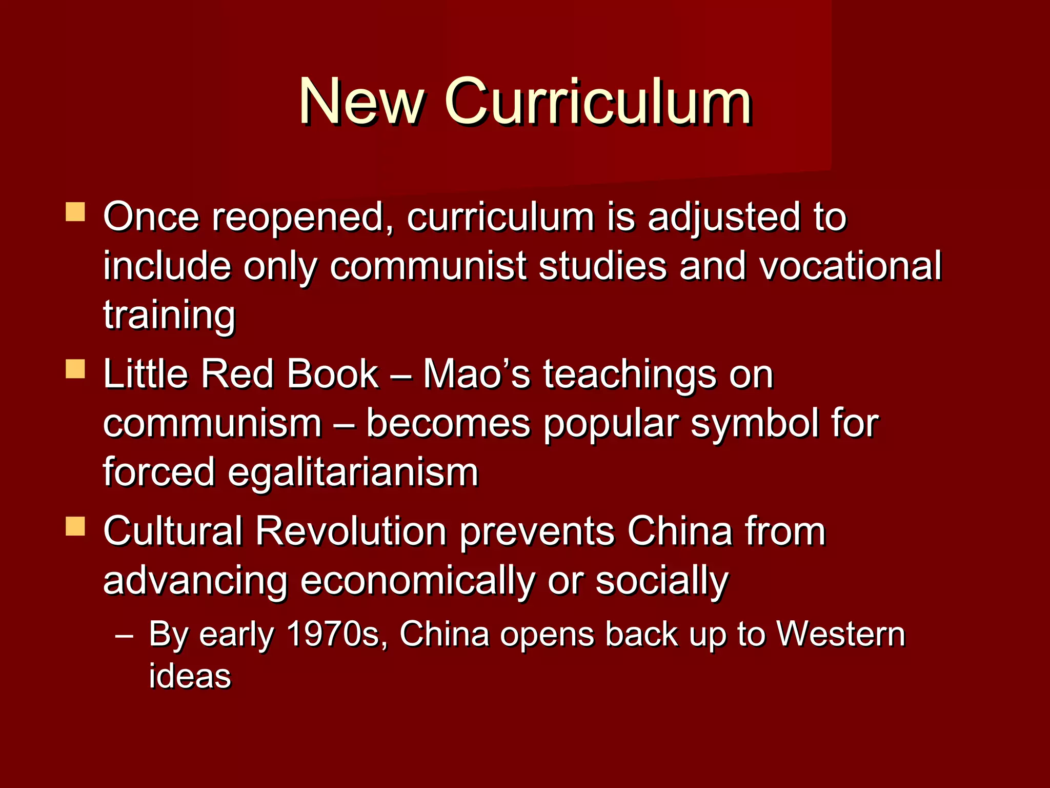 New CurriculumNew Curriculum
 Once reopened, curriculum is adjusted toOnce reopened, curriculum is adjusted to
include only communist studies and vocationalinclude only communist studies and vocational
trainingtraining
 Little Red Book – Mao’s teachings onLittle Red Book – Mao’s teachings on
communism – becomes popular symbol forcommunism – becomes popular symbol for
forced egalitarianismforced egalitarianism
 Cultural Revolution prevents China fromCultural Revolution prevents China from
advancing economically or sociallyadvancing economically or socially
– By early 1970s, China opens back up to WesternBy early 1970s, China opens back up to Western
ideasideas
 