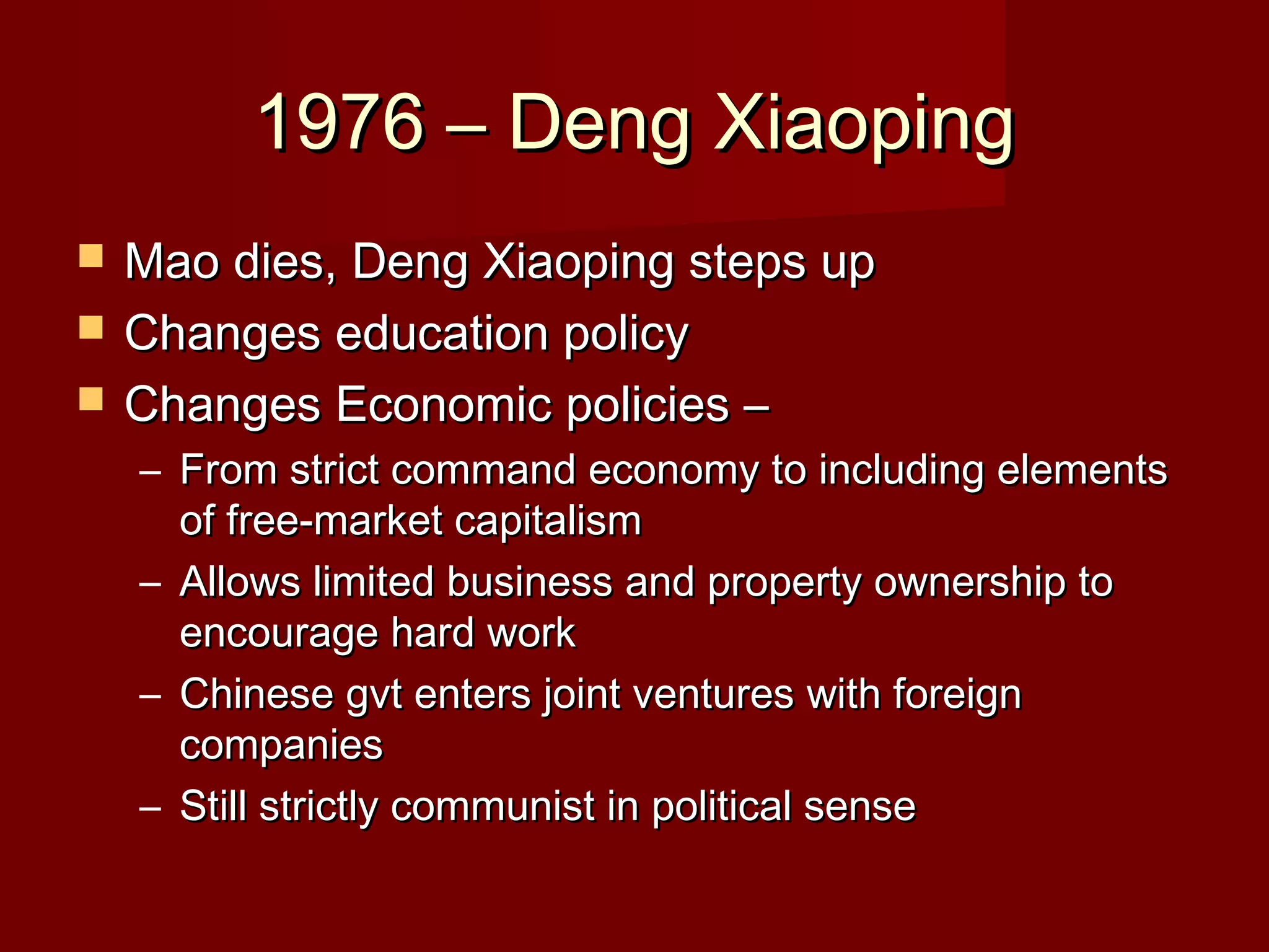 1976 – Deng Xiaoping1976 – Deng Xiaoping
 Mao dies, Deng Xiaoping steps upMao dies, Deng Xiaoping steps up
 Changes education policyChanges education policy
 Changes Economic policies –Changes Economic policies –
– From strict command economy to including elementsFrom strict command economy to including elements
of free-market capitalismof free-market capitalism
– Allows limited business and property ownership toAllows limited business and property ownership to
encourage hard workencourage hard work
– Chinese gvt enters joint ventures with foreignChinese gvt enters joint ventures with foreign
companiescompanies
– Still strictly communist in political senseStill strictly communist in political sense
 