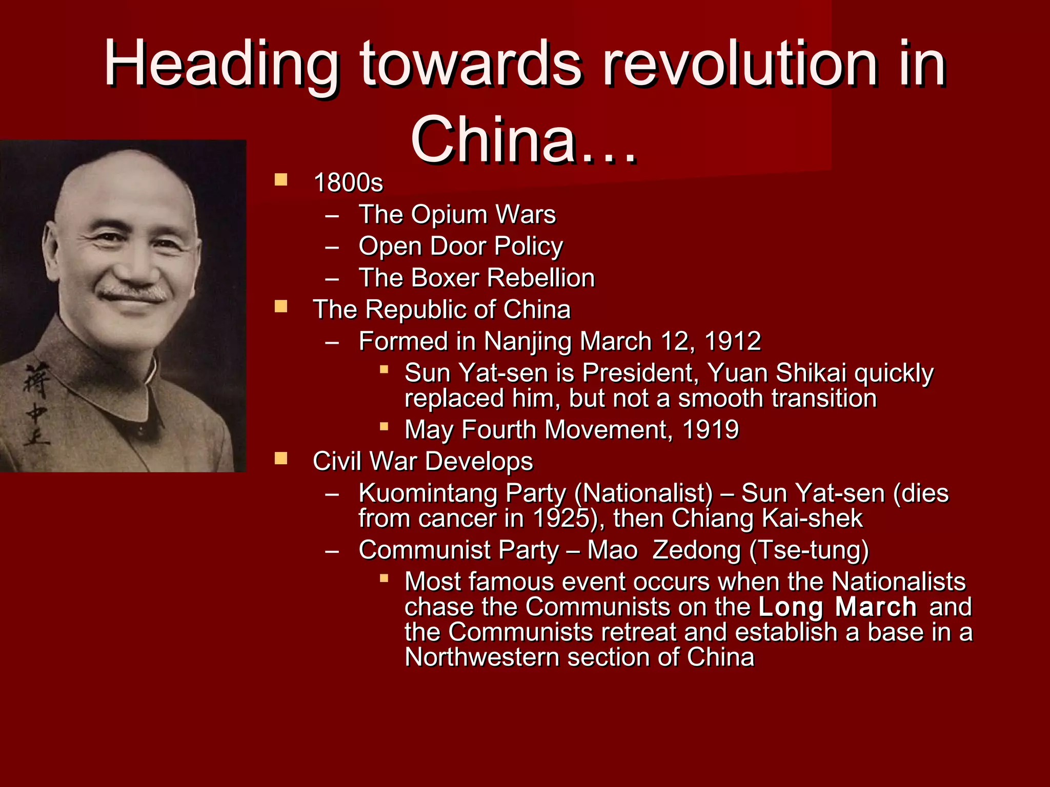 Heading towards revolution inHeading towards revolution in
China…China… 1800s1800s
– The Opium WarsThe Opium Wars
– Open Door PolicyOpen Door Policy
– The Boxer RebellionThe Boxer Rebellion
 The Republic of ChinaThe Republic of China
– Formed in Nanjing March 12, 1912Formed in Nanjing March 12, 1912
 Sun Yat-sen is President, Yuan Shikai quicklySun Yat-sen is President, Yuan Shikai quickly
replaced him, but not a smooth transitionreplaced him, but not a smooth transition
 May Fourth Movement, 1919May Fourth Movement, 1919
 Civil War DevelopsCivil War Develops
– Kuomintang Party (Nationalist) – Sun Yat-sen (diesKuomintang Party (Nationalist) – Sun Yat-sen (dies
from cancer in 1925), then Chiang Kai-shekfrom cancer in 1925), then Chiang Kai-shek
– Communist Party – Mao Zedong (Tse-tung)Communist Party – Mao Zedong (Tse-tung)
 Most famous event occurs when the NationalistsMost famous event occurs when the Nationalists
chase the Communists on thechase the Communists on the Long MarchLong March andand
the Communists retreat and establish a base in athe Communists retreat and establish a base in a
Northwestern section of ChinaNorthwestern section of China
 