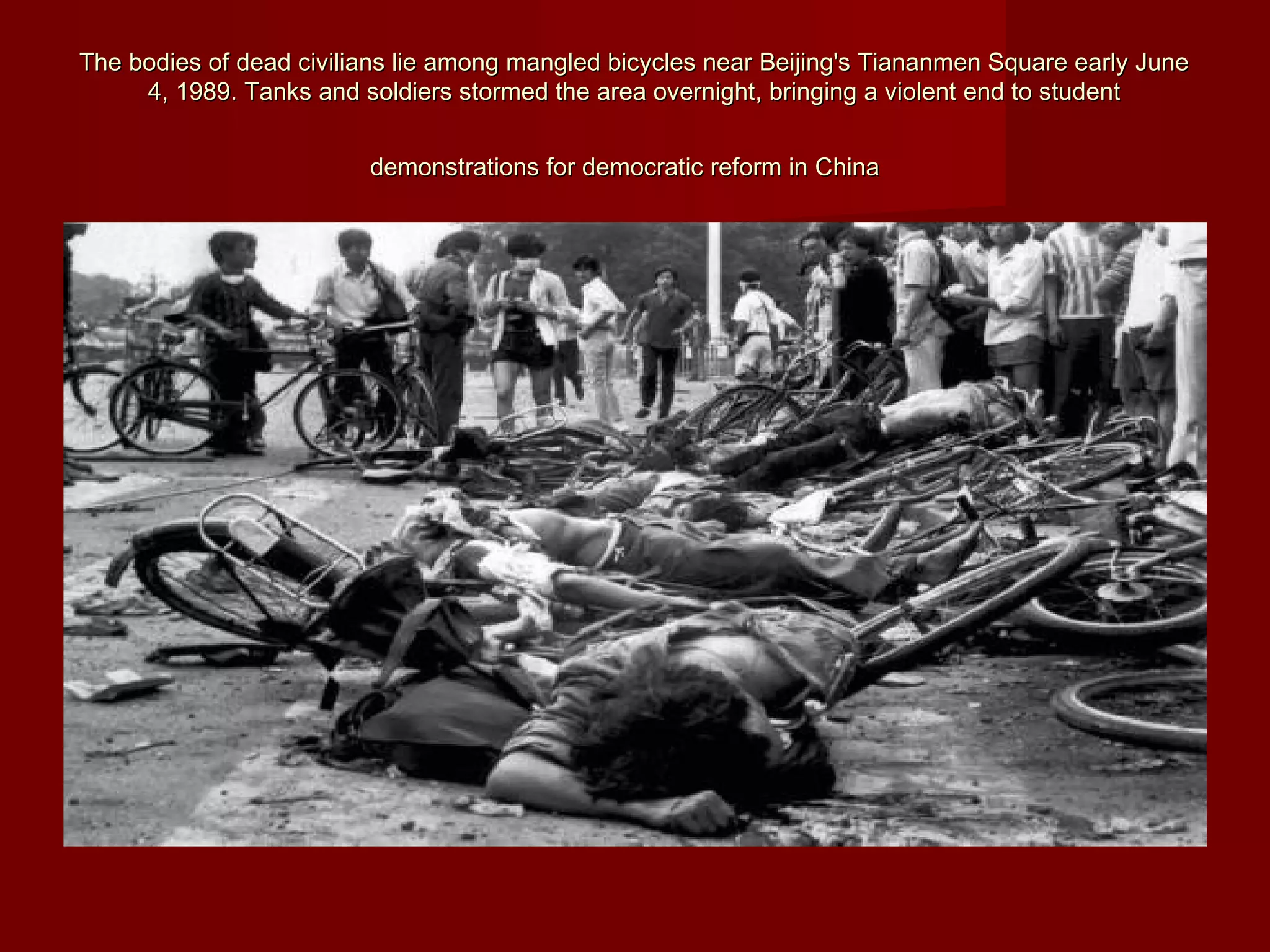 The bodies of dead civilians lie among mangled bicycles near Beijing's Tiananmen Square early JuneThe bodies of dead civilians lie among mangled bicycles near Beijing's Tiananmen Square early June
4, 1989. Tanks and soldiers stormed the area overnight, bringing a violent end to student4, 1989. Tanks and soldiers stormed the area overnight, bringing a violent end to student
demonstrations for democratic reform in Chinademonstrations for democratic reform in China
 