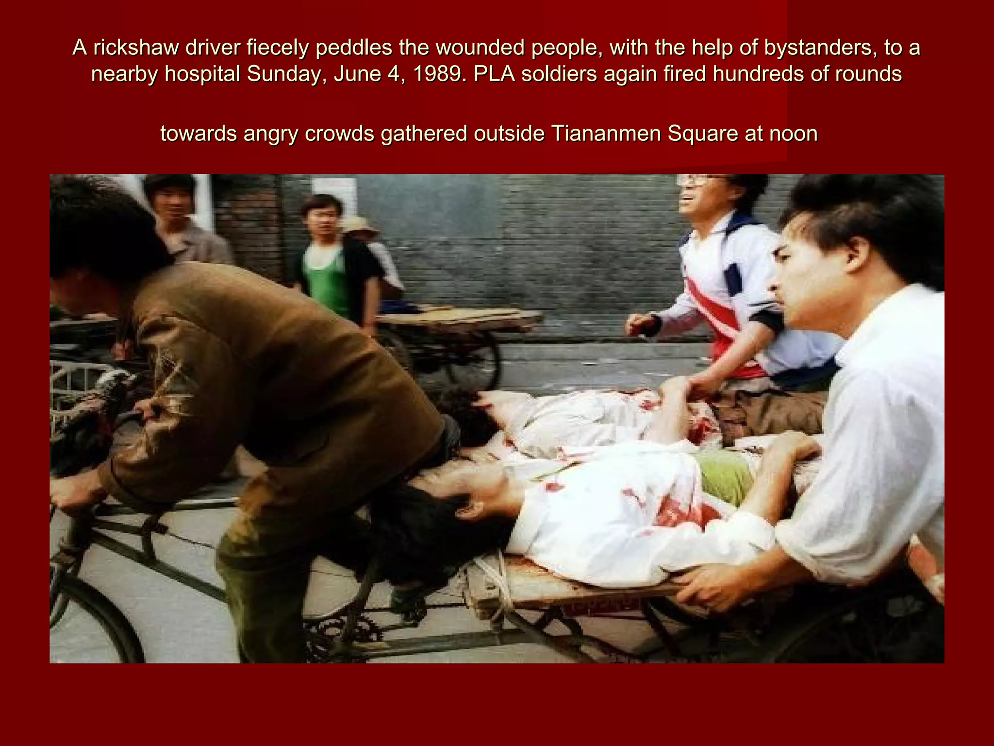 A rickshaw driver fiecely peddles the wounded people, with the help of bystanders, to aA rickshaw driver fiecely peddles the wounded people, with the help of bystanders, to a
nearby hospital Sunday, June 4, 1989. PLA soldiers again fired hundreds of roundsnearby hospital Sunday, June 4, 1989. PLA soldiers again fired hundreds of rounds
towards angry crowds gathered outside Tiananmen Square at noontowards angry crowds gathered outside Tiananmen Square at noon
 