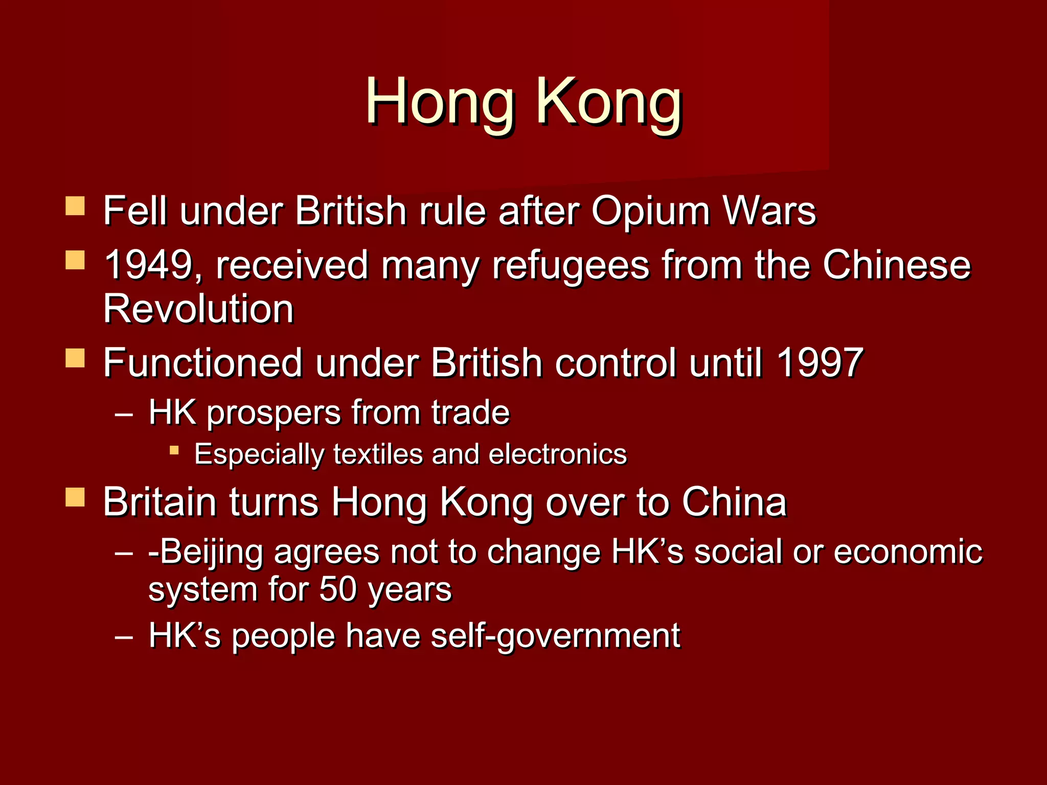 Hong KongHong Kong
 Fell under British rule after Opium WarsFell under British rule after Opium Wars
 1949, received many refugees from the Chinese1949, received many refugees from the Chinese
RevolutionRevolution
 Functioned under British control until 1997Functioned under British control until 1997
– HK prospers from tradeHK prospers from trade
 Especially textiles and electronicsEspecially textiles and electronics
 Britain turns Hong Kong over to ChinaBritain turns Hong Kong over to China
– -Beijing agrees not to change HK’s social or economic-Beijing agrees not to change HK’s social or economic
system for 50 yearssystem for 50 years
– HK’s people have self-governmentHK’s people have self-government
 