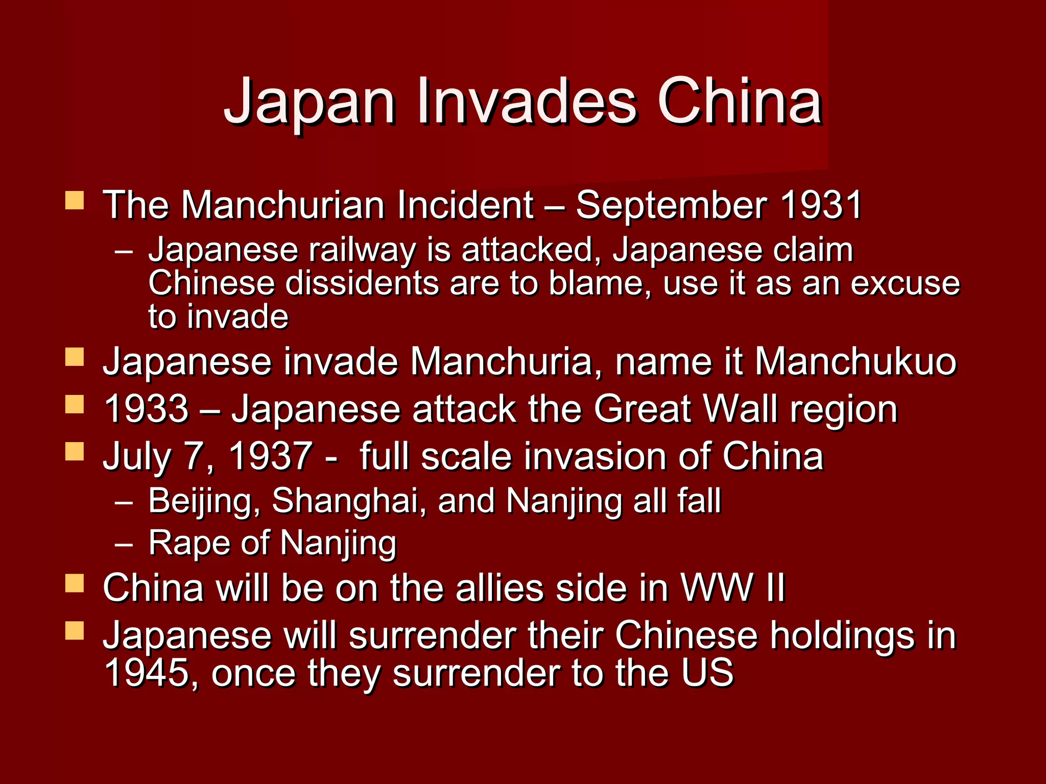 Japan Invades ChinaJapan Invades China
 The Manchurian Incident – September 1931The Manchurian Incident – September 1931
– Japanese railway is attacked, Japanese claimJapanese railway is attacked, Japanese claim
Chinese dissidents are to blame, use it as an excuseChinese dissidents are to blame, use it as an excuse
to invadeto invade
 Japanese invade Manchuria, name it ManchukuoJapanese invade Manchuria, name it Manchukuo
 1933 – Japanese attack the Great Wall region1933 – Japanese attack the Great Wall region
 July 7, 1937 - full scale invasion of ChinaJuly 7, 1937 - full scale invasion of China
– Beijing, Shanghai, and Nanjing all fallBeijing, Shanghai, and Nanjing all fall
– Rape of NanjingRape of Nanjing
 China will be on the allies side in WW IIChina will be on the allies side in WW II
 Japanese will surrender their Chinese holdings inJapanese will surrender their Chinese holdings in
1945, once they surrender to the US1945, once they surrender to the US
 