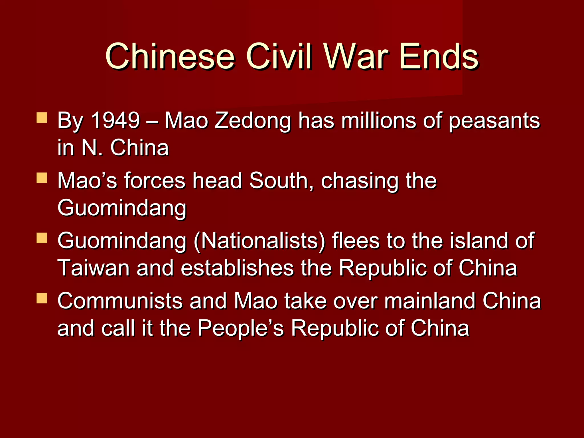 Chinese Civil War EndsChinese Civil War Ends
 By 1949 – Mao Zedong has millions of peasantsBy 1949 – Mao Zedong has millions of peasants
in N. Chinain N. China
 Mao’s forces head South, chasing theMao’s forces head South, chasing the
GuomindangGuomindang
 Guomindang (Nationalists) flees to the island ofGuomindang (Nationalists) flees to the island of
Taiwan and establishes the Republic of ChinaTaiwan and establishes the Republic of China
 Communists and Mao take over mainland ChinaCommunists and Mao take over mainland China
and call it the People’s Republic of Chinaand call it the People’s Republic of China
 