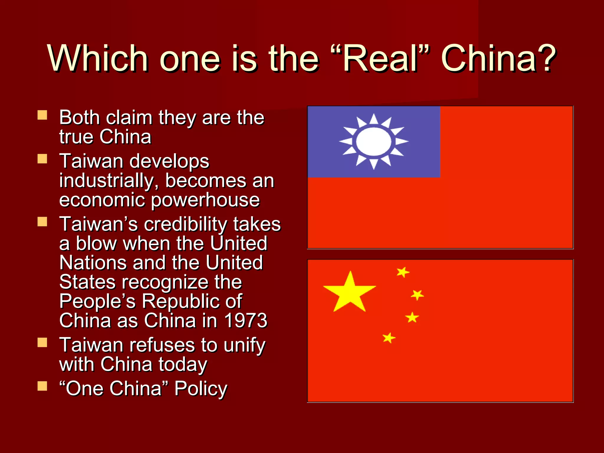 Which one is the “Real” China?Which one is the “Real” China?
 Both claim they are theBoth claim they are the
true Chinatrue China
 Taiwan developsTaiwan develops
industrially, becomes anindustrially, becomes an
economic powerhouseeconomic powerhouse
 Taiwan’s credibility takesTaiwan’s credibility takes
a blow when the Uniteda blow when the United
Nations and the UnitedNations and the United
States recognize theStates recognize the
People’s Republic ofPeople’s Republic of
China as China in 1973China as China in 1973
 Taiwan refuses to unifyTaiwan refuses to unify
with China todaywith China today
 ““One China” PolicyOne China” Policy
 