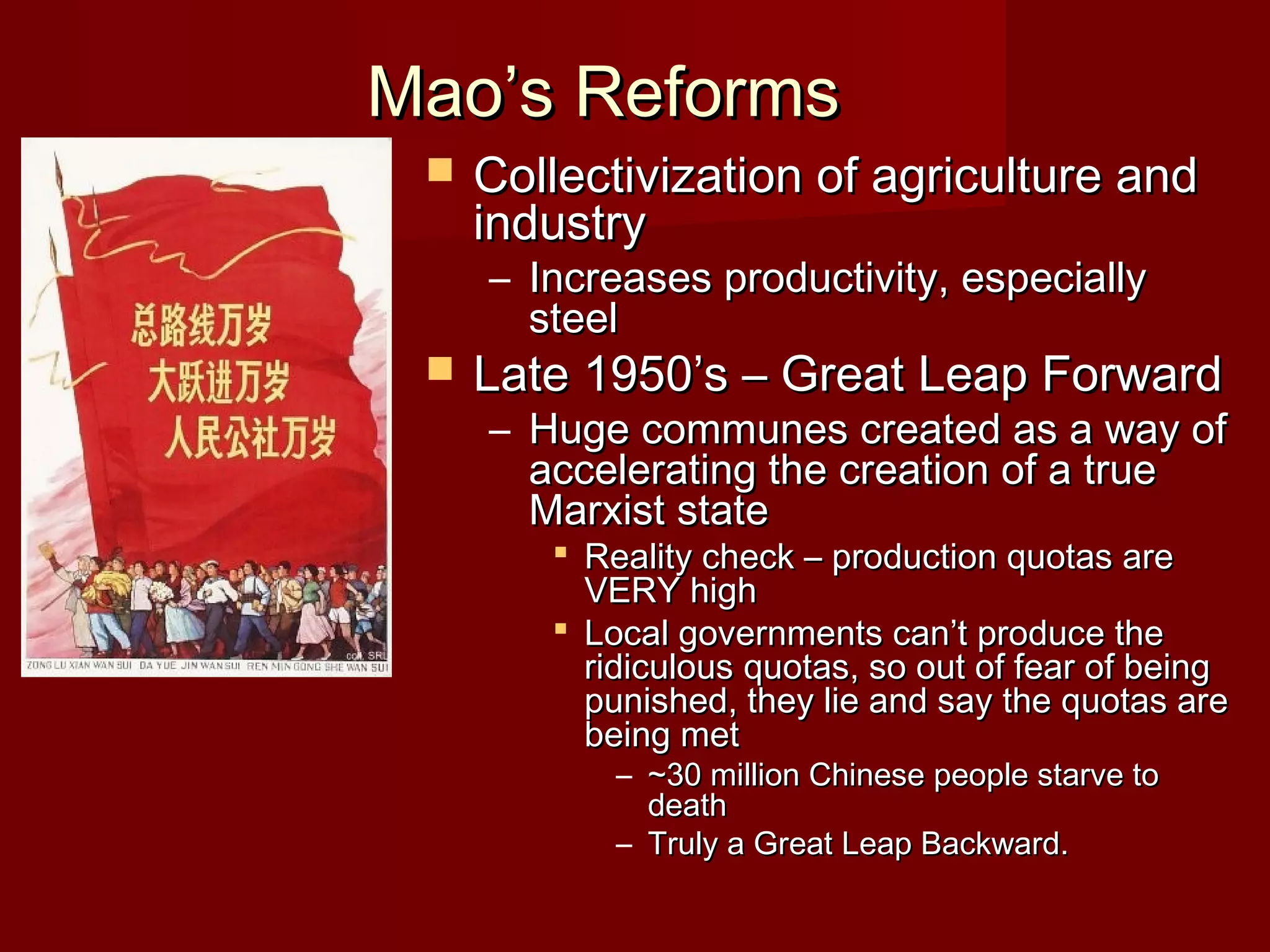 Mao’s ReformsMao’s Reforms
 Collectivization of agriculture andCollectivization of agriculture and
industryindustry
– Increases productivity, especiallyIncreases productivity, especially
steelsteel
 Late 1950’s – Great Leap ForwardLate 1950’s – Great Leap Forward
– Huge communes created as a way ofHuge communes created as a way of
accelerating the creation of a trueaccelerating the creation of a true
Marxist stateMarxist state
 Reality check – production quotas areReality check – production quotas are
VERY highVERY high
 Local governments can’t produce theLocal governments can’t produce the
ridiculous quotas, so out of fear of beingridiculous quotas, so out of fear of being
punished, they lie and say the quotas arepunished, they lie and say the quotas are
being metbeing met
– ~30 million Chinese people starve to~30 million Chinese people starve to
deathdeath
– Truly a Great Leap Backward.Truly a Great Leap Backward.
 