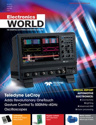 Electronics
WORLD
www.electronicsworld.co.uk
THE ESSENTIAL ELECTRONICS ENGINEERING MAGAZINE
April 2016
Volume 122
Issue 1960
£5.60
Teledyne LeCroy
Adds Revolutionary OneTouch
Gesture Control To 500MHz–4GHz
Oscilloscopes
SPECIAL REPORT
AUTOMOTIVE
ELECTRONICS:
Connectivity
Lighting
Advanced HMI
Vision processing
Technology
Mobile phone charge is
being extended
Regular Column
This is (Not) Rocket
Science
Motor control
Overview and basics of
different type of motors
 