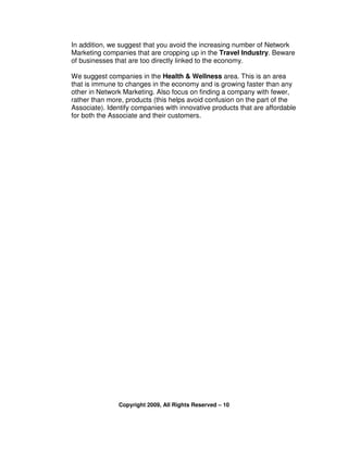 In addition, we suggest that you avoid the increasing number of Network
Marketing companies that are cropping up in the Travel Industry. Beware
of businesses that are too directly linked to the economy.

We suggest companies in the Health & Wellness area. This is an area
that is immune to changes in the economy and is growing faster than any
other in Network Marketing. Also focus on finding a company with fewer,
rather than more, products (this helps avoid confusion on the part of the
Associate). Identify companies with innovative products that are affordable
for both the Associate and their customers.




               Copyright 2009, All Rights Reserved – 10
 