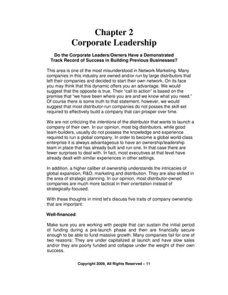 Chapter 2
             Corporate Leadership
    Do the Corporate Leaders/Owners Have a Demonstrated
  Track Record of Success in Building Previous Businesses?

This area is one of the most misunderstood in Network Marketing. Many
companies in this industry are owned and/or run by large distributors that
left their companies and decided to start their own network. On its face
you may think that this dynamic offers you an advantage. We would
suggest that the opposite is true. Their “call to action” is based on the
premise that “we have been where you are and we know what you need.”
Of course there is some truth to that statement, however, we would
suggest that most distributor-run companies do not posses the skill-set
required to effectively build a company that can prosper over time.

We are not criticizing the intentions of the distributor that wants to launch a
company of their own. In our opinion, most big distributors, while good
team-builders, usually do not possess the knowledge and experience
required to run a global company. In order to become a global world-class
enterprise it is always advantageous to have an ownership/leadership
team in place that has already built and run one. In that case there are
fewer surprises to deal with. In fact, most executives at that level have
already dealt with similar experiences in other settings.

In addition, a higher caliber of ownership understands the intricacies of
global expansion, R&D, marketing and distribution. They are also skilled in
the area of strategic planning. In our opinion, most distributor-owned
companies are much more tactical in their orientation instead of
strategically-focused.

With these thoughts in mind let's discuss five traits of company ownership
that are important:

Well-financed:

Make sure you are working with people that can sustain the initial period
of funding during a pre-launch phase and then are financially secure
enough to be able to fund massive growth. Many companies fail for one of
two reasons: They are under capitalized at launch and have slow sales
and/or they are poorly funded and collapse under the weight of their own
success.

                 Copyright 2009, All Rights Reserved – 11
 
