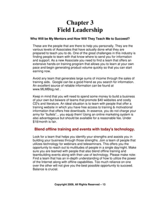 Chapter 3
                   Field Leadership
Who Will be My Mentors and How Will They Teach Me to Succeed?

 These are the people that are there to help you personally. They are the
 various levels of Associates that have actually done what they are
 prepared to teach you to do. One of the great challenges in this industry is
 finding people to team with that know where to send you for information
 and support. As a new Associate you need to find a team that offers an
 extensive hands-on training program that allows you to learn at your own
 pace and begin generating product volume quickly so that you can start
 earning now.

 Avoid any team that generates large sums of income through the sales of
 training aids. Google can be a good friend as you search for information.
 An excellent source of reliable information can be found at
 www.MLMBlog.net .

 Keep in mind that you will need to spend some money to build a business
 of your own but beware of teams that promote $40 websites and costly
 CD's and literature. An ideal situation is to team with people that offer a
 training website in which you have free access to training & motivational
 information that offers free downloads. In essence, you do not charge your
 army for “bullets”... you equip them! Using an online marketing system is
 also advantageous but should be available for a reasonable fee. Under
 $18/month is fair.

  Blend offline training and events with today's technology.
 Look for a team that helps you identify your strengths and assists you in
 building your business through those strengths. Join a team of people that
 utilizes technology for webinars and teleseminars. This offers you the
 opportunity to reach out to multitudes of people in a single day/night. Make
 sure you are teamed with people that also blend offline training and
 teambuilding events along with their use of technology. Please make note:
 Find a team that has an in-depth understanding of how to utilize the power
 of the Internet along with offline capabilities. Too much reliance on one
 over the other will not give you the best possible opportunity to succeed.
 Balance is crucial.



                 Copyright 2009, All Rights Reserved – 13
 