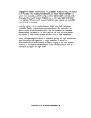 Engage with people that offer you value; people that genuinely serve your
best interests. The most dynamic teams are those that are concerned
about your success and well-being and their actions demonstrate such.
Align your future with people that ask you to “give your best and reach
your highest.” Working with people that share your values are crucial to
your long-term success.

Look for a team that is moving forward. Make sure their claims are
verifiable. Ask for copies of company newsletters, for example, that
reinforce their statements of growth. Look for success that has been
duplicated by members of the team, not just the lone star that is often
highlighted. If they cannot provide this information, look elsewhere.

While joining the right company is important, joining the right team in the
right company is as important. It might be easier to relate this
recommendation to the following example: Playing in the NFL is great,
however, if you desire is to become a Super Bowl Champion then is it
important to play on the right team.




                Copyright 2009, All Rights Reserved – 14
 