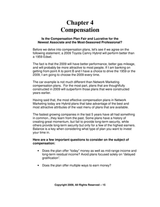 Chapter 4
                    Compensation
     Is the Compensation Plan Fair and Lucrative for the
   Newest Associate and the Most-Seasoned Professional?

Before we delve into compensation plans, let's see if we agree on the
following statement; a 2009 Toyota Camry Hybrid will perform better than
a 1959 Edsel.

The fact is that the 2009 will have better performance, better gas mileage,
and will probably be more attractive to most people. If I am banking on
getting from point A to point B and I have a choice to drive the 1959 or the
2009, I am going to choose the 2009 every time.

The car example is not much different than Network Marketing
compensation plans. For the most part, plans that are thoughtfully
constructed in 2009 will outperform those plans that were constructed
years earlier.

Having said that, the most effective compensation plans in Network
Marketing today are Hybrid plans that take advantage of the best and
most attractive attributes of the vast menu of plans that are available.

The fastest growing companies in the last 5 years have all had something
in common...they learn from the past. Some plans have a history of
creating great momentum, but fail to provide long-term security, while
others provide long-term security but only for a few of the highest earners.
Balance is a key when considering what type of plan you want to invest
your time in.

Here are a few important questions to consider on the subject of
compensation:

   •   Does the plan offer “today” money as well as mid-range income and
       long-term residual income? Avoid plans focused solely on “delayed
       gratification”.

   •   Does the plan offer multiple ways to earn money?




                Copyright 2009, All Rights Reserved – 15
 