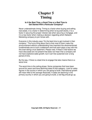Chapter 5
                          Timing
       Is it the Best Time, a Good Time or a Bad Time to
             Get Started With a Particular Company?

Never underestimate timing. Timing is a factor when buying and selling
real estate, it is a factor in determining when to buy/sell stocks, it is a
factor in securing the proper interest rate when securing a mortgage, and
it is a key factor when making a decision regarding which Network
Marketing company to join forces with.

Everyone in this industry says “It’s the best time to get involved in their
company.” The funny thing about that is that most of them make this
announcement without understanding how important the aforementioned
fundamentals are to such a statement and how each plays a key role into
this even being a true statement. Please note; if these 5 vital factors we
have discussed are not present that does not mean that a company will
not have explosive sales growth, but it can’t be sustained over a long
period of time.

By the way, if there is a best time to engage that also means there is a
worst time.

The worst time is the ceiling phase. Some companies that have been
around for years and have declining sales fit that category. Look for sales
figures in the country in which you are going to build. International growth
will mean little to the average Associate. If sales are declining in the
primary country in which you are going to build, a red flag should go up.




                Copyright 2009, All Rights Reserved – 17
 