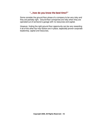 “...how do you know the best time?”
Some consider the ground floor phase of a company to be very risky and
they are partially right. Ground floor companies are risky when they are
operated out of someone’s garage with no resources and capital.

However, finding the right ground floor opportunity can be very rewarding
if all of the other four key factors are in place, especially proven corporate
leadership, capital and resources.




                Copyright 2009, All Rights Reserved – 18
 