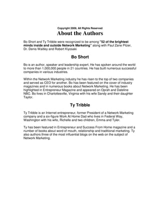Copyright 2009, All Rights Reserved

                        About the Authors
Bo Short and Ty Tribble were recognized to be among "52 of the brightest
minds inside and outside Network Marketing” along with Paul Zane Pilzer,
Dr. Denis Waitley and Robert Kiyosaki

                                   Bo Short
Bo is an author, speaker and leadership expert. He has spoken around the world
to more than 1,000,000 people in 21 countries. He has built numerous successful
companies in various industries.

Within the Network Marketing industry he has risen to the top of two companies
and served as CEO for another. Bo has been featured on the cover of industry
magazines and in numerous books about Network Marketing. He has been
highlighted in Entrepreneur Magazine and appeared on Oprah and Dateline
NBC. Bo lives in Charlottesville, Virginia with his wife Sandy and their daughter
Taylor.

                                  Ty Tribble
Ty Tribble is an Internet entrepreneur, former President of a Network Marketing
company and a six-figure Work At Home Dad who lives in Federal Way,
Washington with his wife, Richelle and two children, Emma and Tyler.

Ty has been featured in Entrepreneur and Success From Home magazine and a
number of books about word of mouth, relationship and traditional marketing. Ty
also authors three of the most influential blogs on the web on the subject of
Network Marketing.
 