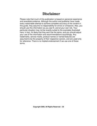 Disclaimer
Please note that much of this publication is based on personal experience
and anecdotal evidence. Although the author and publisher have made
every reasonable attempt to achieve complete accuracy of the content in
this guide, they assume no responsibility for errors or omissions. Also, you
should use this information as you see fit, and at your own risk. Your
particular situation may not be exactly suited to the examples illustrated
here; in fact, it's likely that they won't be the same, and you should adjust
your use of the information and recommendations accordingly. Any
trademarks, service marks, product names or named features are
assumed to be the property of their respective owners, and are used only
for reference. There is no implied endorsement if we use one of these
terms.




                Copyright 2009, All Rights Reserved – 20
 