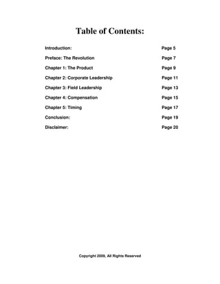 Table of Contents:
Introduction:                                         Page 5

Preface: The Revolution                               Page 7

Chapter 1: The Product                                Page 9

Chapter 2: Corporate Leadership                       Page 11

Chapter 3: Field Leadership                           Page 13

Chapter 4: Compensation                               Page 15

Chapter 5: Timing                                     Page 17

Conclusion:                                           Page 19

Disclaimer:                                           Page 20




                Copyright 2009, All Rights Reserved
 