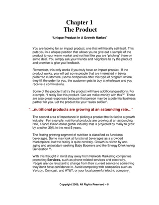 Chapter 1
                          The Product
                 “Unique Product In A Growth Market”


  You are looking for an impact product, one that will literally sell itself. This
  puts you in a unique position that allows you to give out a sample of the
  product to your warm market and not feel like you are “pitching” them on
  some deal. You simply ask your friends and neighbors to try the product
  and promise to give you feedback.

  Remember, this only works if you truly have an impact product. If the
  product works, you will get some people that are interested in being
  preferred customers, (some companies offer this type of program where
  they fill the order for you, the customer gets to buy at wholesale and you
  receive a commission).

  Some of the people that try the product will have additional questions. For
  example, “I really like this product. Can we make money with this?” These
  are also great responses because that person may be a potential business
  partner for you. Let the product be your “sales soldier”.

“…nutritional products are growing at an astounding rate…”
  The second area of importance in picking a product that is tied to a growth
  industry. For example, nutritional products are growing at an astounding
  rate, a $228 Billion dollar global industry that is projected by many to grow
  by another 30% in the next 5 years.

  The fasting growing segment of nutrition is classified as functional
  beverages. Some may look at functional beverages as a crowded
  marketplace, but the reality is quite contrary. Growth is driven by anti-
  aging and antioxidant-seeking Baby Boomers and the Energy Drink-loving
  Generation Y.

  With this thought in mind stay away from Network Marketing companies
  promoting Services, such as phone-related services and electricity.
  People are too reluctant to change from their current service to something
  they don't have confidence in. Avoid competing with companies such as
  Verizon, Comcast, and AT&T, or your local powerful electric company.



                       Copyright 2009, All Rights Reserved – 9
 