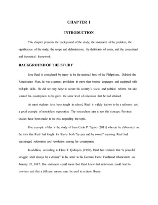 CHAPTER 1
INTRODUCTION
This chapter presents the background of the study, the statement of the problem, the
significance of the study, the scope and delimitations, the definition of terms, and the conceptual
and theoretical framework.
BACKGROUND OF THE STUDY
Jose Rizal is considered by many to be the national hero of the Philippines. Dubbed the
Renaissance Man, he was a genius: proficient in more than twenty languages and equipped with
multiple skills. He did not only hope to secure his country’s social and political reform, but also
wanted his countrymen to be given the same level of education that he had attained.
As most students have been taught in school, Rizal is widely known to be a reformist and
a good example of nonviolent opposition. The researchers aim to test this concept. Previous
studies have been made in the past regarding the topic.
One example of this is the study of Juan Carlo P. Tejano (2011) wherein he elaborated on
the idea that Rizal had fought for liberty both “by pen and by sword” meaning Rizal had
encouraged reformism and revolution among his countrymen.
In addition, according to Floro T. Quibuyen (1996), Rizal had realized that “a peaceful
struggle shall always be a dream,” in his letter to his German friend Ferdinand Blumentritt on
January 26, 1887. This statement could mean that Rizal knew that reformism could lead to
nowhere and that a different means must be used to achieve liberty.
 