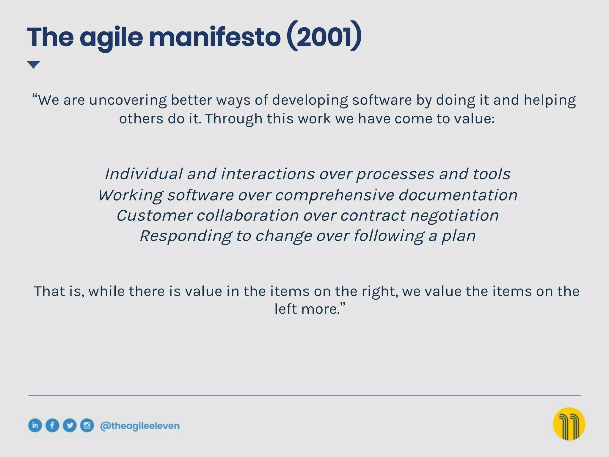 The agile manifesto (2001)
“We are uncovering better ways of developing software by doing it and helping
others do it. Through this work we have come to value:
Individual and interactions over processes and tools
Working software over comprehensive documentation
Customer collaboration over contract negotiation
Responding to change over following a plan
That is, while there is value in the items on the right, we value the items on the
left more.”
 