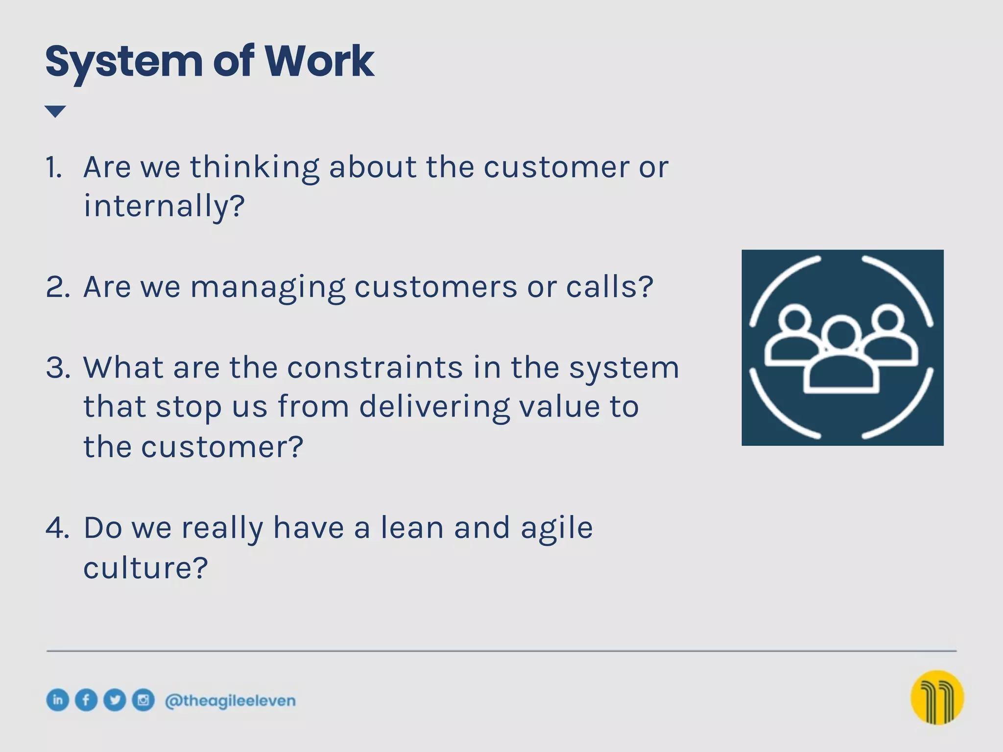 System of Work
1.  Are we thinking about the customer or
internally?
2.  Are we managing customers or calls?
3.  What are the constraints in the system
that stop us from delivering value to
the customer?
4.  Do we really have a lean and agile
culture?
 