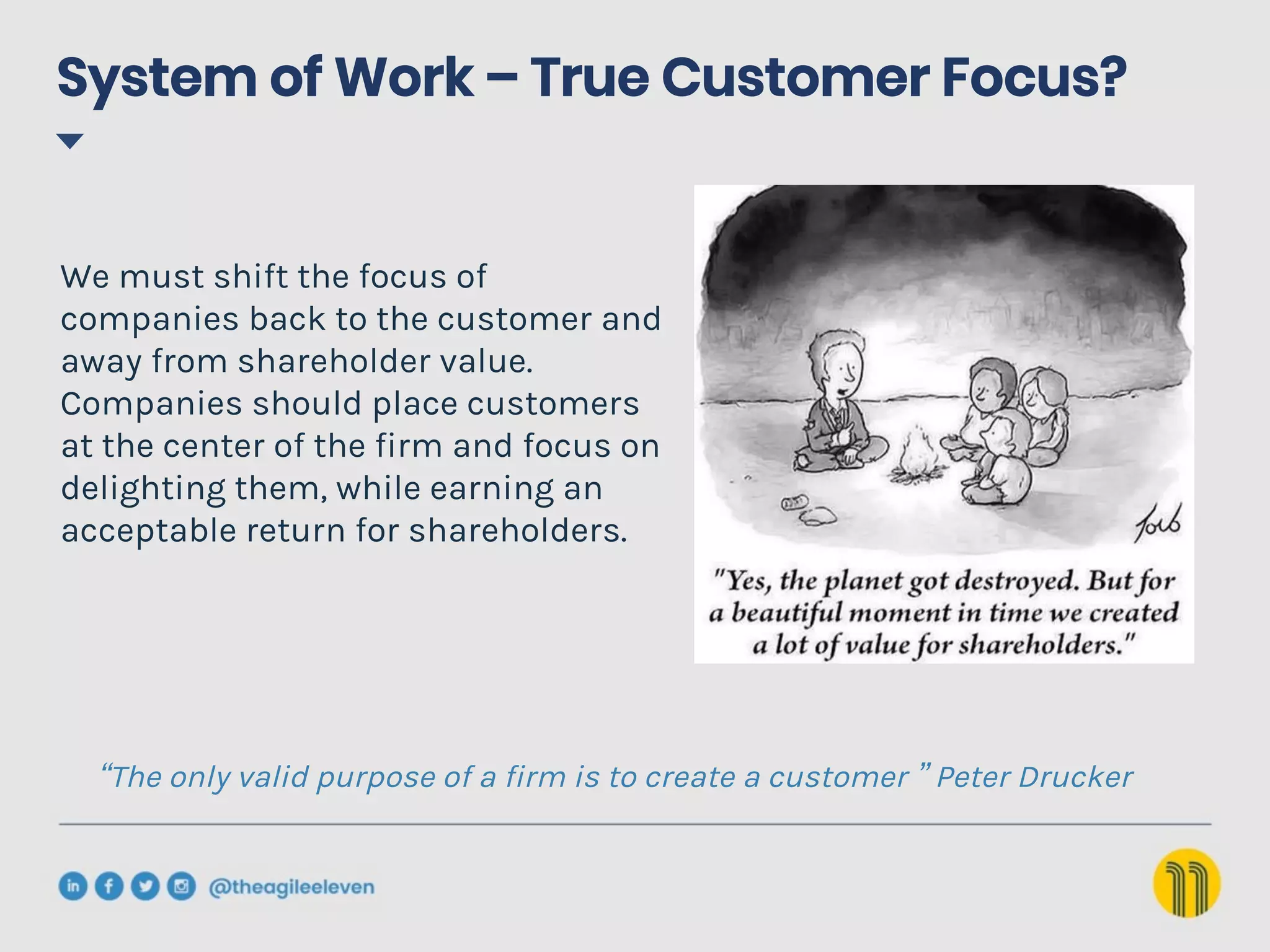 System of Work – True Customer Focus?
We must shift the focus of
companies back to the customer and
away from shareholder value.
Companies should place customers
at the center of the firm and focus on
delighting them, while earning an
acceptable return for shareholders.
“The only valid purpose of a firm is to create a customer ” Peter Drucker
 
