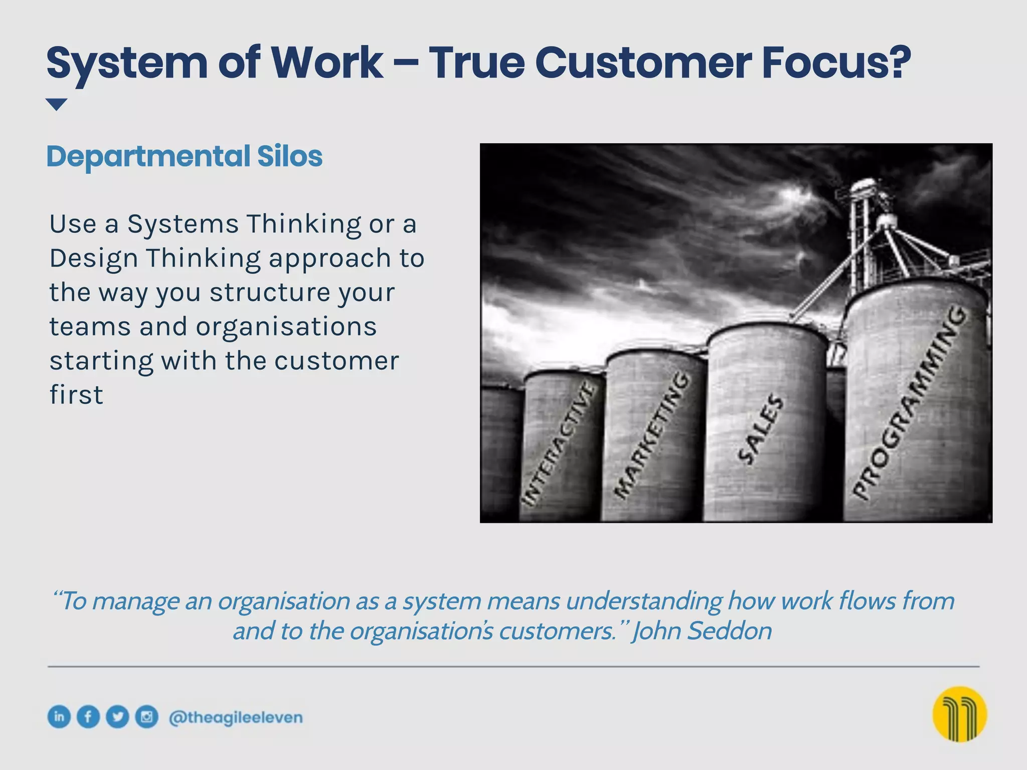 System of Work – True Customer Focus?
Use a Systems Thinking or a
Design Thinking approach to
the way you structure your
teams and organisations
starting with the customer
first
“To manage an organisation as a system means understanding how work flows from
and to the organisation’s customers.” John Seddon
Departmental Silos
 