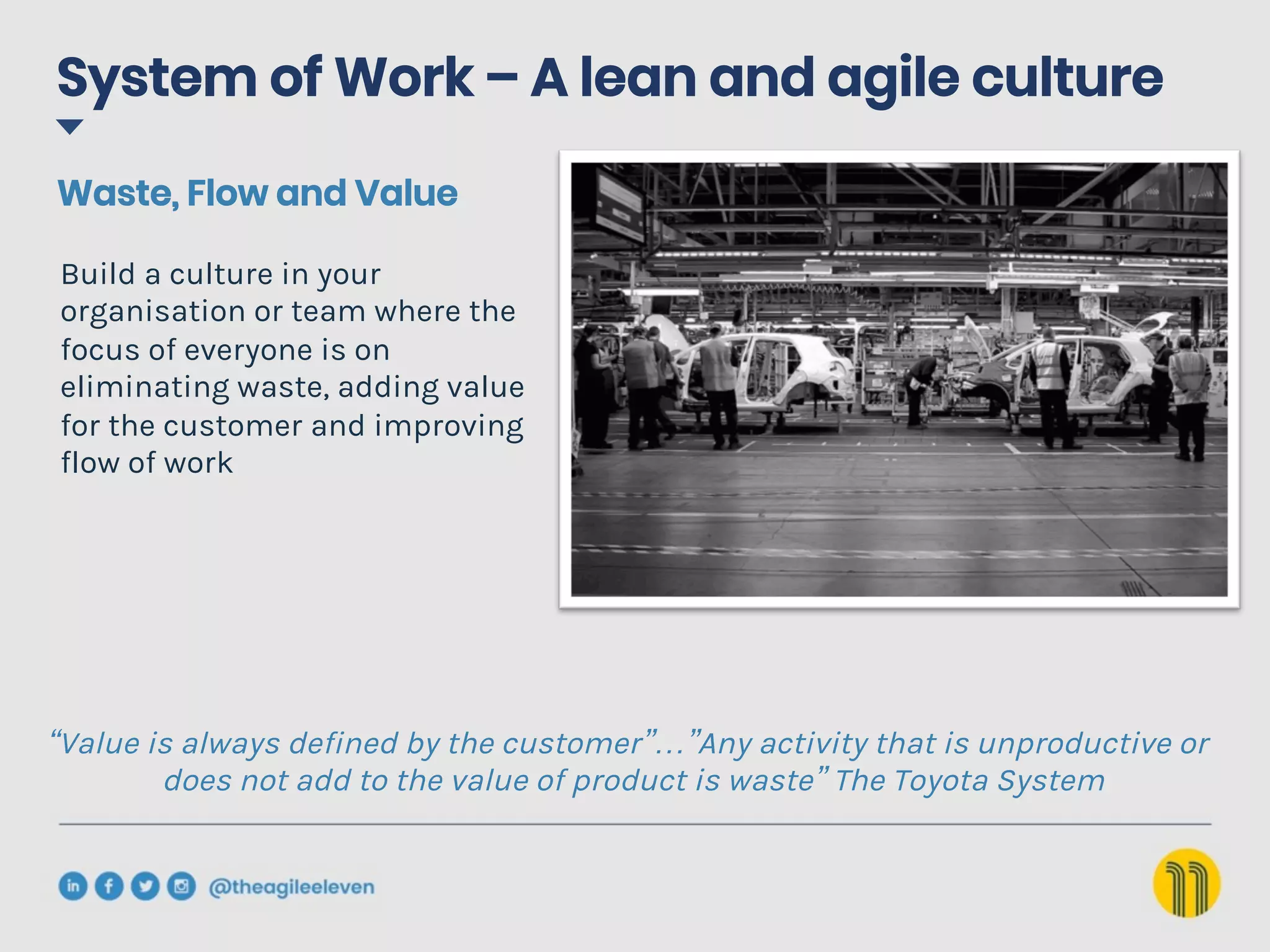 System of Work – A lean and agile culture
“Value is always defined by the customer”…”Any activity that is unproductive or
does not add to the value of product is waste” The Toyota System
Build a culture in your
organisation or team where the
focus of everyone is on
eliminating waste, adding value
for the customer and improving
flow of work
Waste, Flow and Value
 