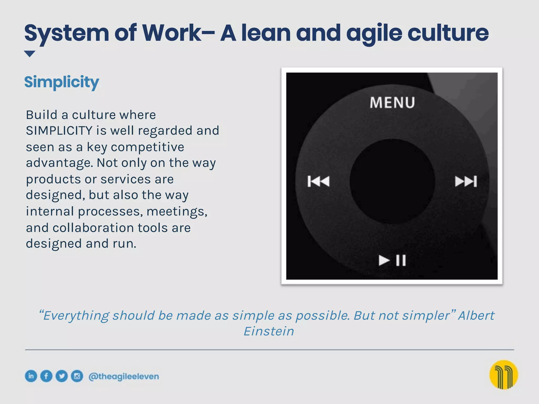 “Everything should be made as simple as possible. But not simpler” Albert
Einstein
Build a culture where
SIMPLICITY is well regarded and
seen as a key competitive
advantage. Not only on the way
products or services are
designed, but also the way
internal processes, meetings,
and collaboration tools are
designed and run.
Simplicity
System of Work– A lean and agile culture
 