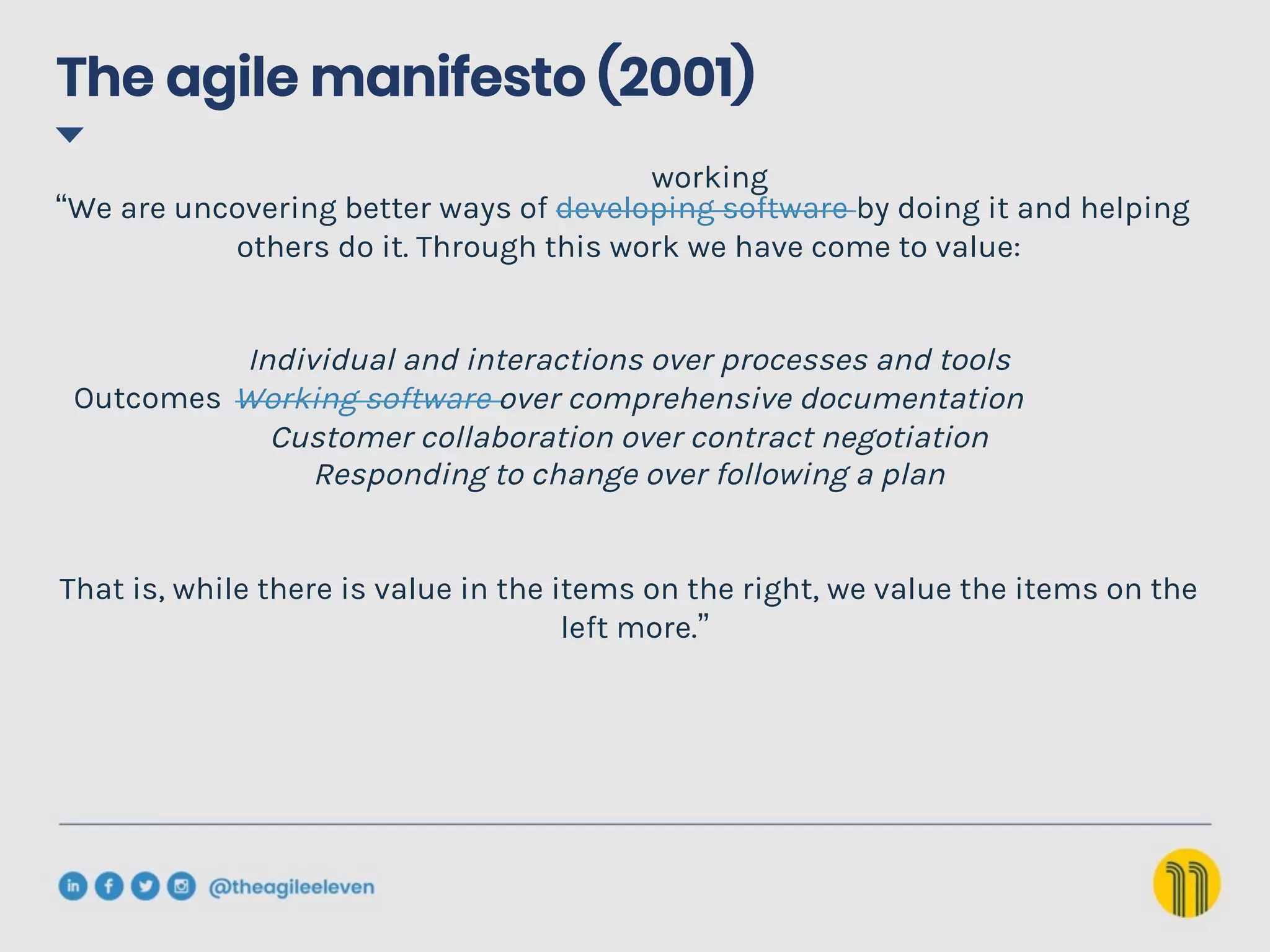The agile manifesto (2001)
“We are uncovering better ways of developing software by doing it and helping
others do it. Through this work we have come to value:
Individual and interactions over processes and tools
Working software over comprehensive documentation
Customer collaboration over contract negotiation
Responding to change over following a plan
That is, while there is value in the items on the right, we value the items on the
left more.”
working
Outcomes
 