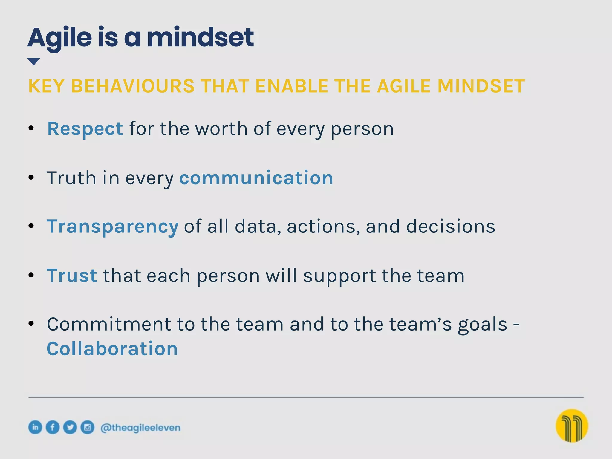 Agile is a mindset
KEY BEHAVIOURS THAT ENABLE THE AGILE MINDSET
•  Respect for the worth of every person
•  Truth in every communication
•  Transparency of all data, actions, and decisions
•  Trust that each person will support the team
•  Commitment to the team and to the team’s goals -
Collaboration
 