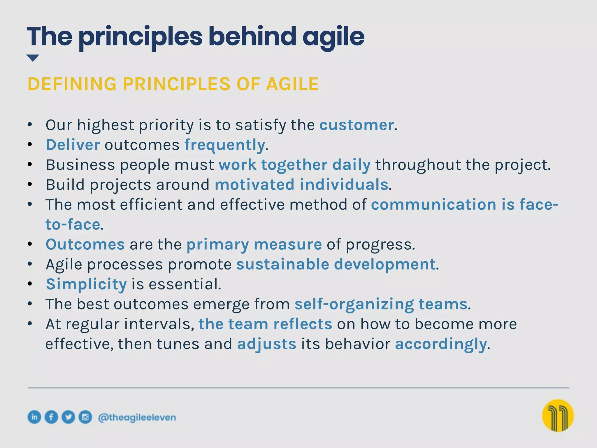 The principles behind agile
DEFINING PRINCIPLES OF AGILE
•  Our highest priority is to satisfy the customer.
•  Deliver outcomes frequently.
•  Business people must work together daily throughout the project.
•  Build projects around motivated individuals.
•  The most efficient and effective method of communication is face-
to-face.
•  Outcomes are the primary measure of progress.
•  Agile processes promote sustainable development.
•  Simplicity is essential.
•  The best outcomes emerge from self-organizing teams.
•  At regular intervals, the team reflects on how to become more
effective, then tunes and adjusts its behavior accordingly.
 