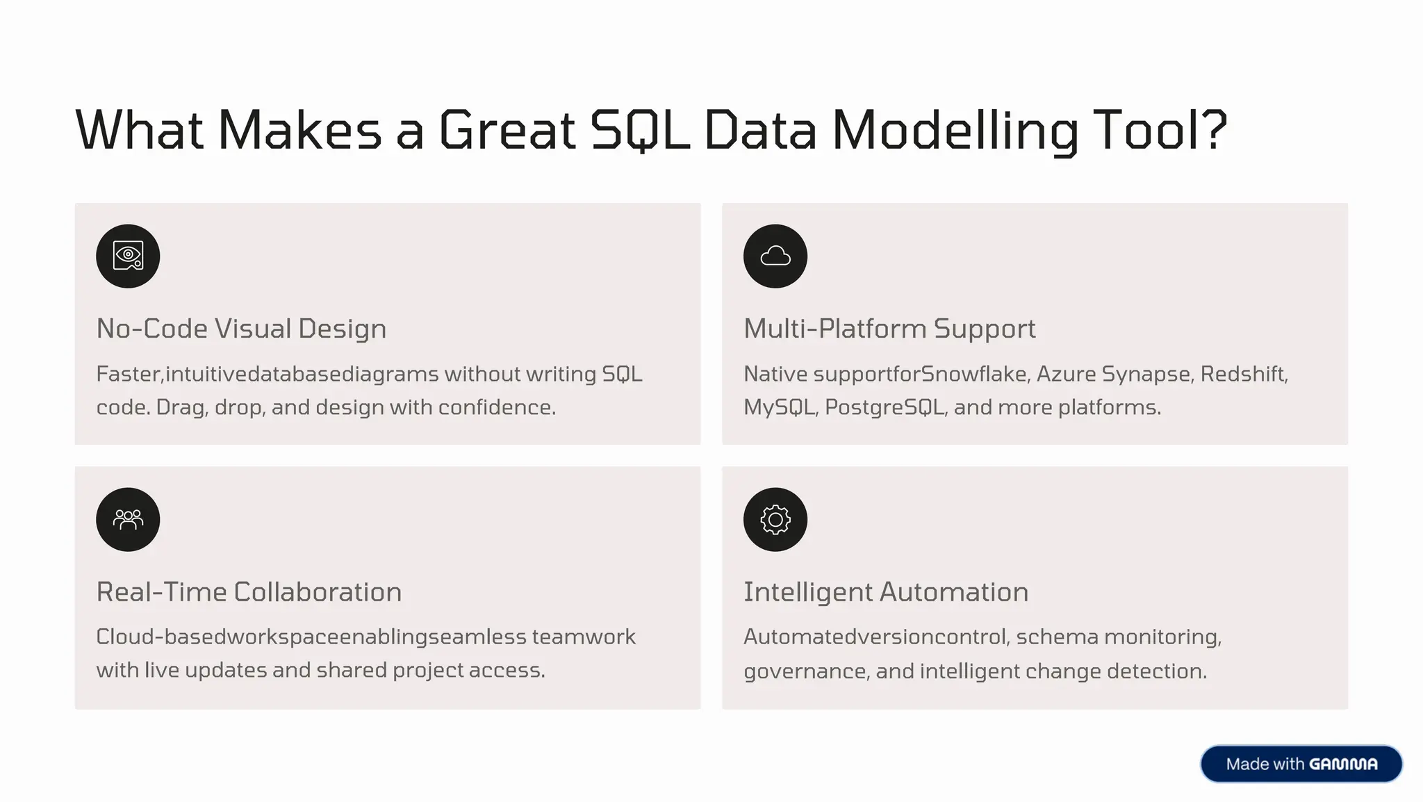 What Makes a Great SQL Data Modelling Tool?
No-Code Visual Design
Real-Time Collaboration Intelligent Automation
Multi-Platform Support
Cloud-basedworkspaceenablingseamless teamwork
with live updates and shared project access.
Faster,intuitivedatabasediagrams without writing SQL
code. Drag, drop, and design with confidence.
Automatedversioncontrol, schema monitoring,
governance, and intelligent change detection.
Native supportforSnowflake, Azure Synapse, Redshift,
MySQL, PostgreSQL, and more platforms.
 