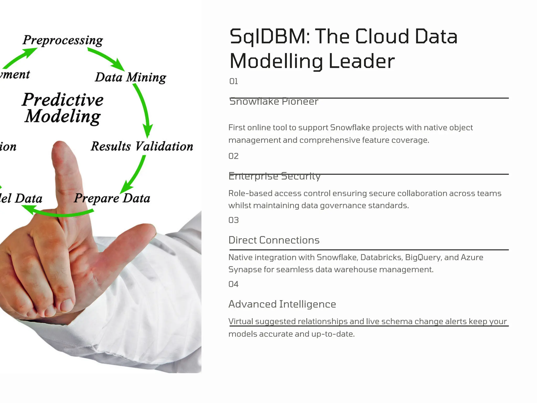 SqlDBM: The Cloud Data
Modelling Leader
01
Snowflake Pioneer
First online tool to support Snowflake projects with native object
management and comprehensive feature coverage.
02
Enterprise Security
Role-based access control ensuring secure collaboration across teams
whilst maintaining data governance standards.
03
Direct Connections
Native integration with Snowflake, Databricks, BigQuery, and Azure
Synapse for seamless data warehouse management.
04
Advanced Intelligence
Virtual suggested relationships and live schema change alerts keep your
models accurate and up-to-date.
 