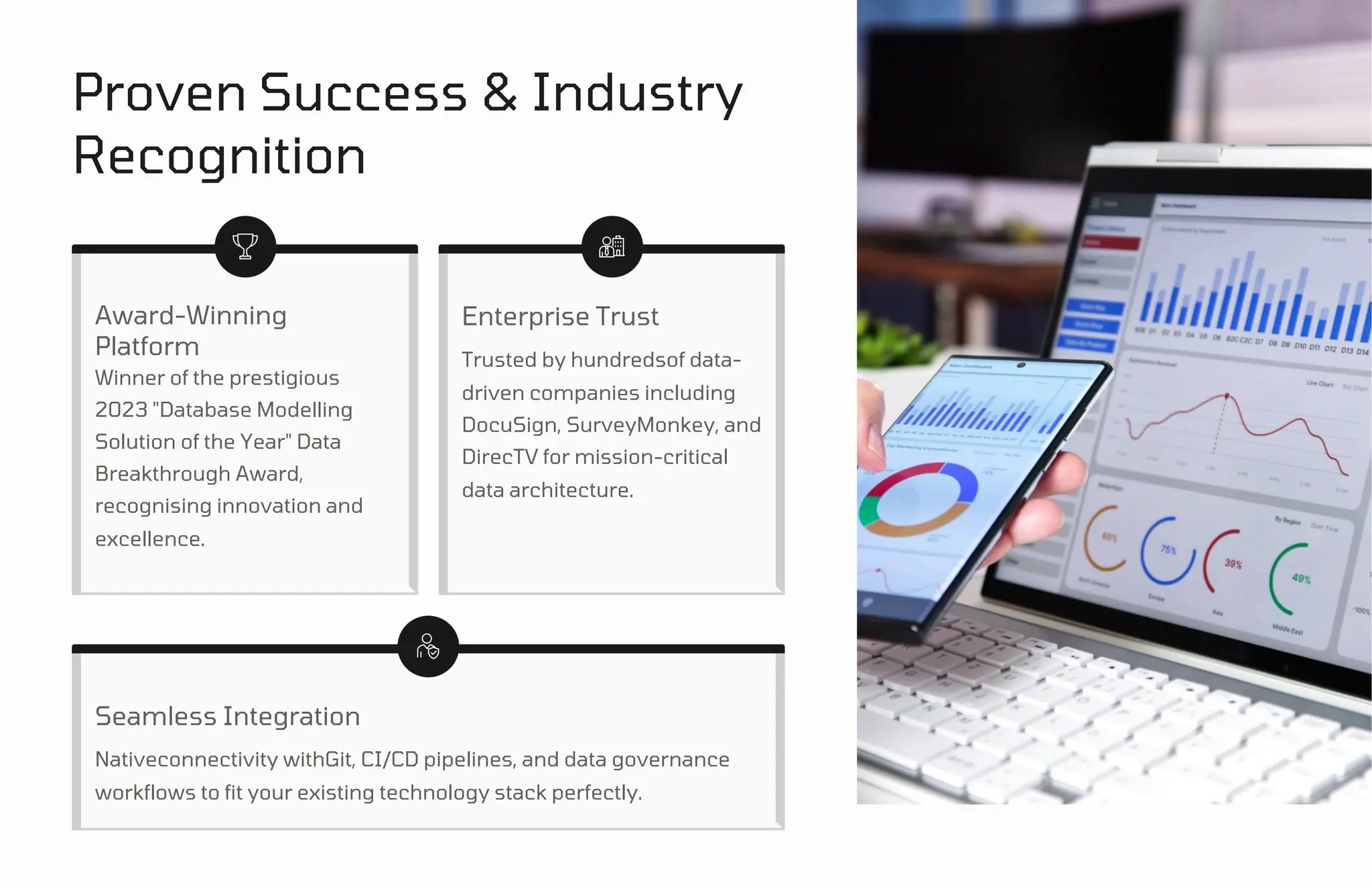 Proven Success & Industry
Recognition
Award-Winning
Platform
Winner of the prestigious
2023 "Database Modelling
Solution of the Year" Data
Breakthrough Award,
recognising innovation and
excellence.
Seamless Integration
Enterprise Trust
Nativeconnectivity withGit, CI/CD pipelines, and data governance
workflows to fit your existing technology stack perfectly.
Trusted by hundredsof data-
driven companies including
DocuSign, SurveyMonkey, and
DirecTV for mission-critical
data architecture.
 