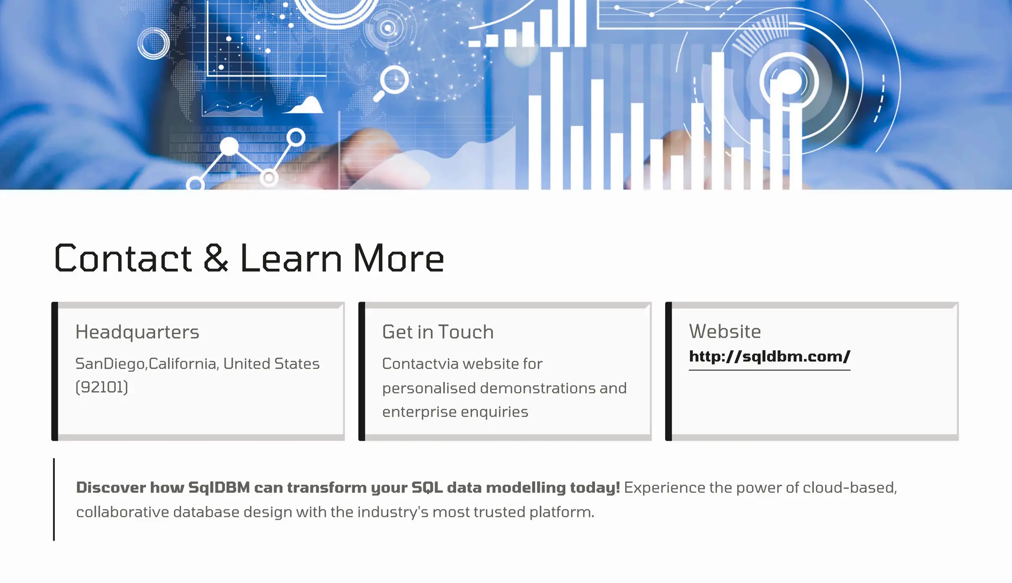 Contact & Learn More
Headquarters Get in Touch Website
http://sqldbm.com/
SanDiego,California, United States
(92101)
Contactvia website for
personalised demonstrations and
enterprise enquiries
Discover how SqlDBM can transform your SQL data modelling today! Experience the power of cloud-based,
collaborative database design with the industry's most trusted platform.
 