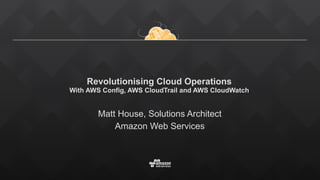 Revolutionising Cloud Operations 
With AWS Config, AWS CloudTrail and AWS CloudWatch 
Matt House, Solutions Architect
Amazon Web Services
 