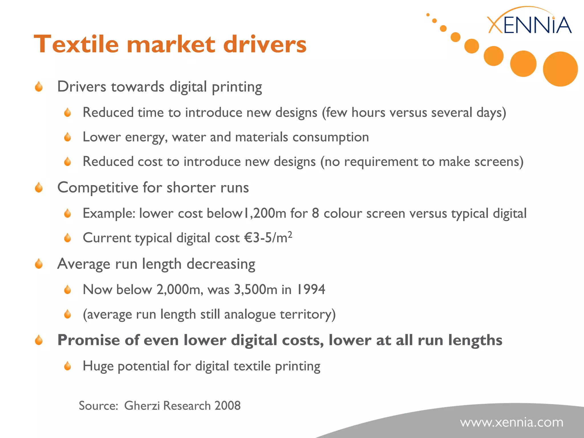 Textile market drivers
 Drivers towards digital printing
    Reduced time to introduce new designs (few hours versus several days)
    Lower energy, water and materials consumption
    Reduced cost to introduce new designs (no requirement to make screens)
 Competitive for shorter runs
    Example: lower cost below1,200m for 8 colour screen versus typical digital
    Current typical digital cost €3-5/m2
 Average run length decreasing
    Now below 2,000m, was 3,500m in 1994
    (average run length still analogue territory)
 Promise of even lower digital costs, lower at all run lengths
    Huge potential for digital textile printing

    Source: Gherzi Research 2008
 