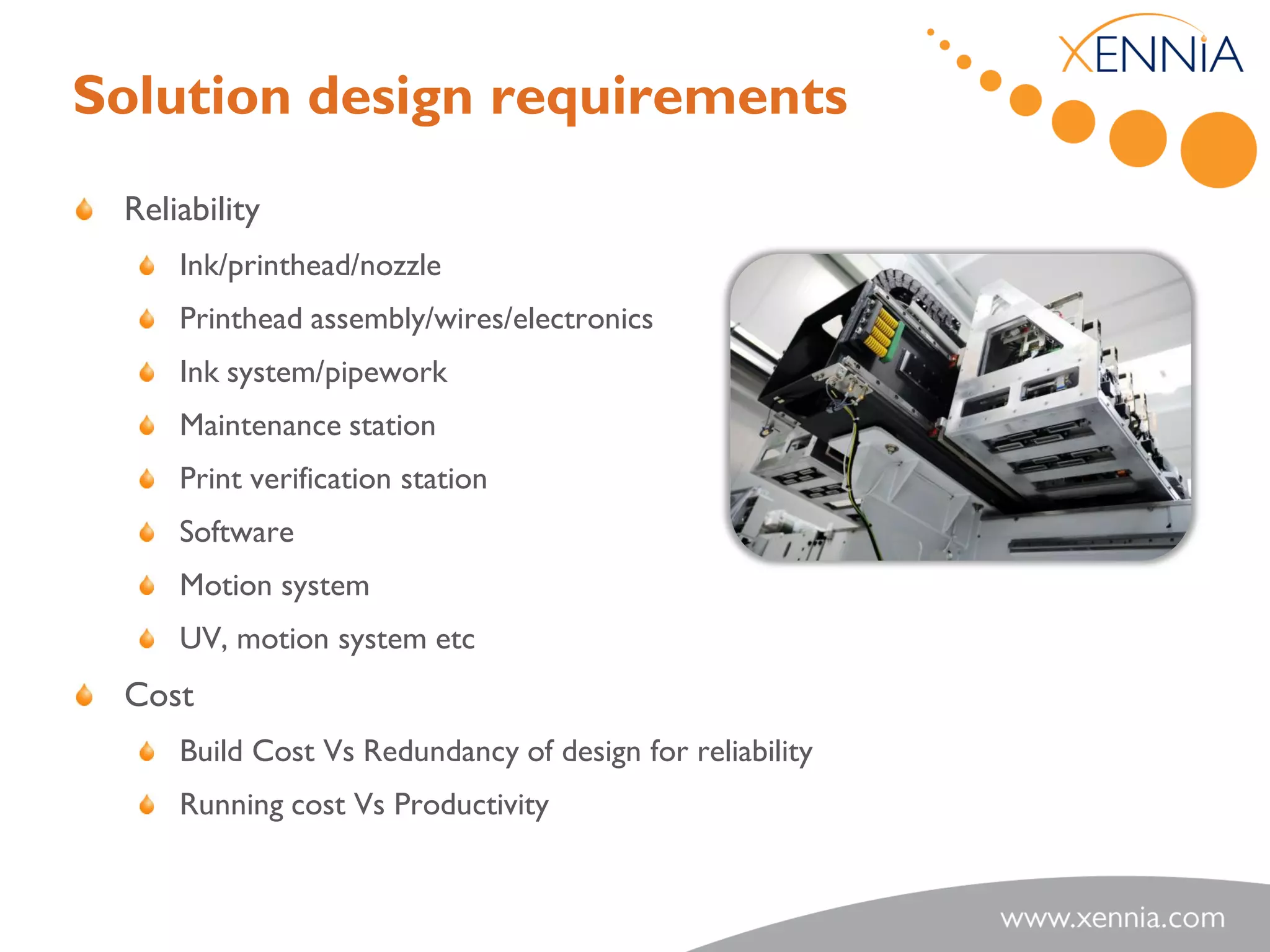 Solution design requirements
 Reliability
     Ink/printhead/nozzle
     Printhead assembly/wires/electronics
     Ink system/pipework
     Maintenance station
     Print verification station
     Software
     Motion system
     UV, motion system etc
 Cost
     Build Cost Vs Redundancy of design for reliability
     Running cost Vs Productivity
 