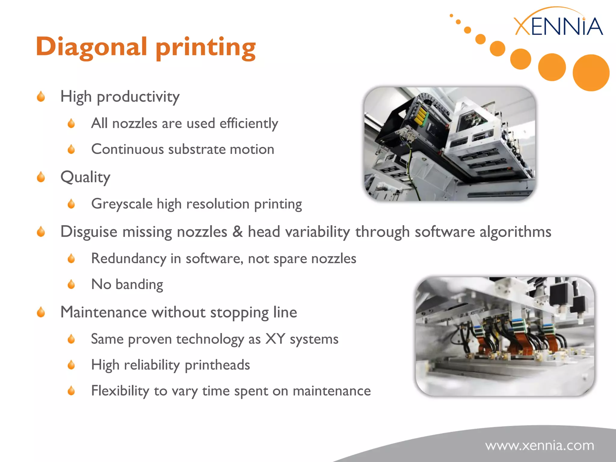 Diagonal printing
 High productivity
     All nozzles are used efficiently
     Continuous substrate motion
 Quality
     Greyscale high resolution printing
 Disguise missing nozzles & head variability through software algorithms
     Redundancy in software, not spare nozzles
     No banding
 Maintenance without stopping line
     Same proven technology as XY systems
     High reliability printheads
     Flexibility to vary time spent on maintenance
 