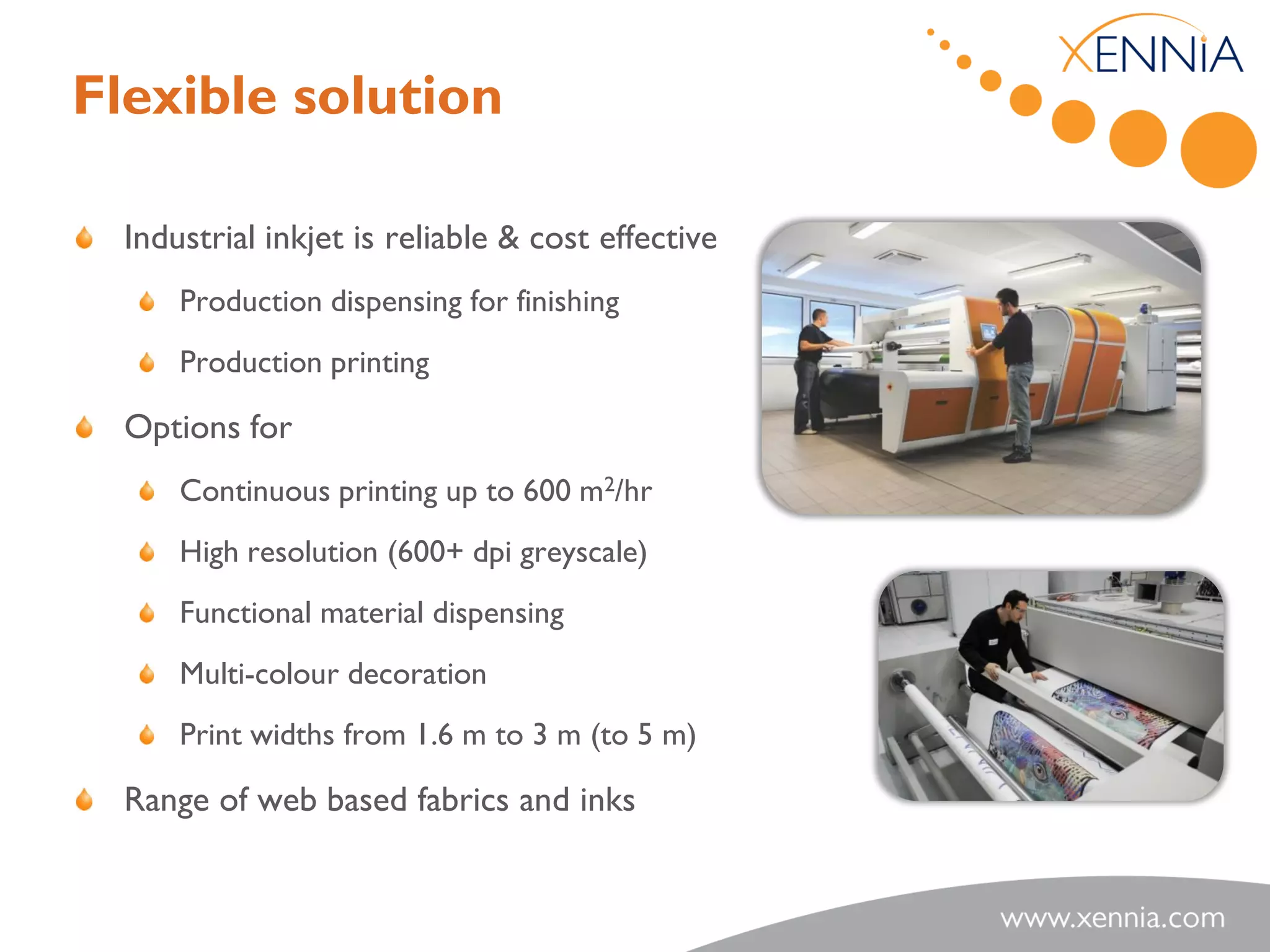 Flexible solution

  Industrial inkjet is reliable & cost effective
      Production dispensing for finishing
      Production printing

  Options for
      Continuous printing up to 600 m2/hr
      High resolution (600+ dpi greyscale)
      Functional material dispensing
      Multi-colour decoration
      Print widths from 1.6 m to 3 m (to 5 m)

  Range of web based fabrics and inks
 