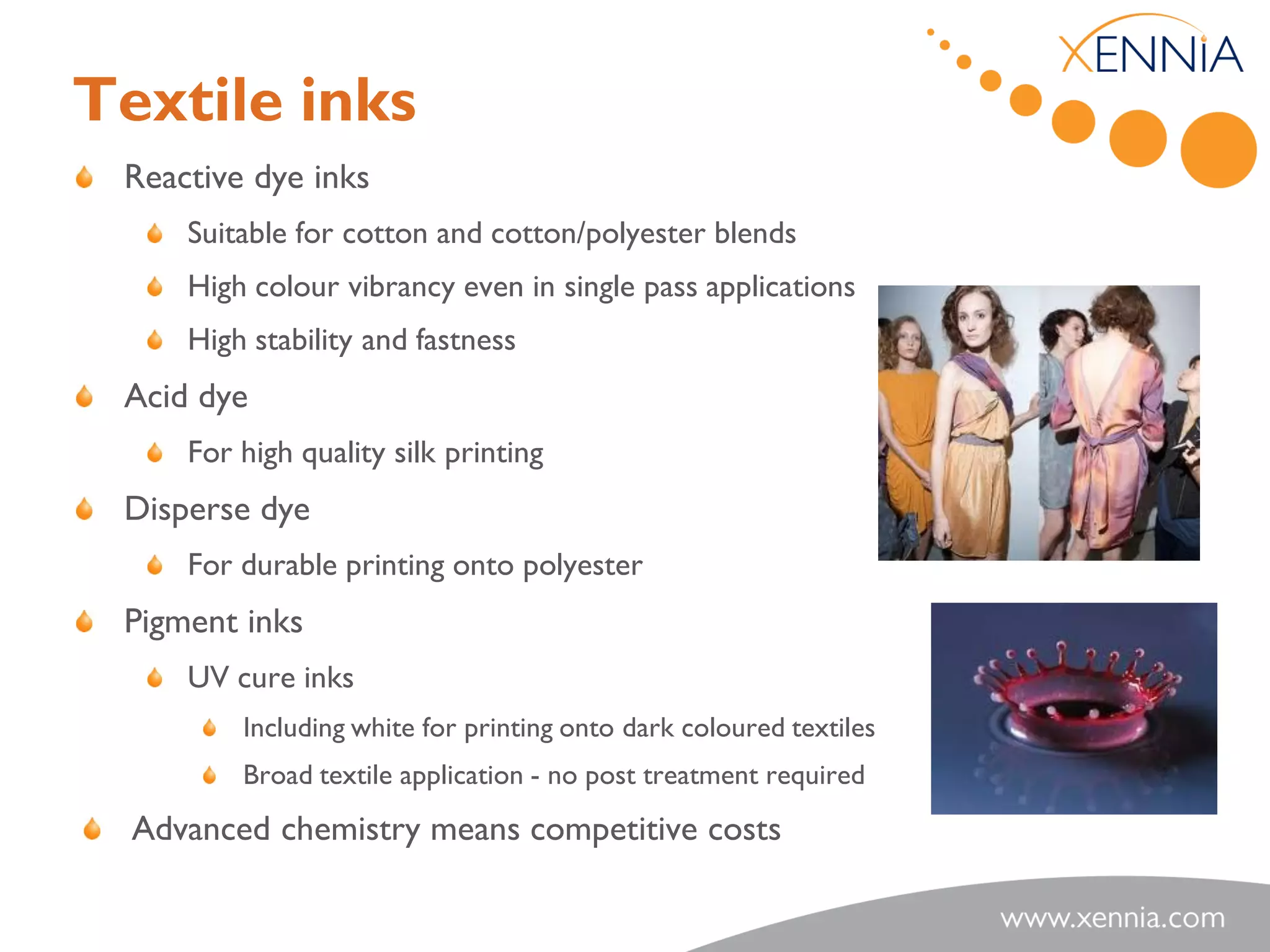 Textile inks
 Reactive dye inks
     Suitable for cotton and cotton/polyester blends
     High colour vibrancy even in single pass applications
     High stability and fastness
 Acid dye
     For high quality silk printing
 Disperse dye
     For durable printing onto polyester
 Pigment inks
     UV cure inks
         Including white for printing onto dark coloured textiles
         Broad textile application - no post treatment required
  Advanced chemistry means competitive costs
 