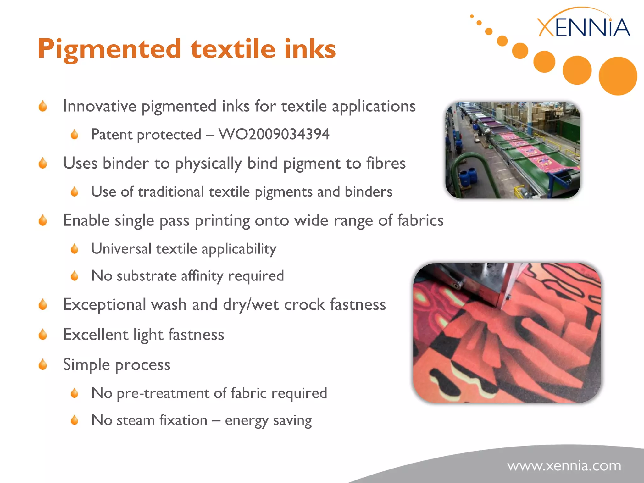 Pigmented textile inks
 Innovative pigmented inks for textile applications
     Patent protected – WO2009034394
 Uses binder to physically bind pigment to fibres
     Use of traditional textile pigments and binders
 Enable single pass printing onto wide range of fabrics
     Universal textile applicability
     No substrate affinity required
 Exceptional wash and dry/wet crock fastness
 Excellent light fastness
 Simple process
     No pre-treatment of fabric required
     No steam fixation – energy saving
 