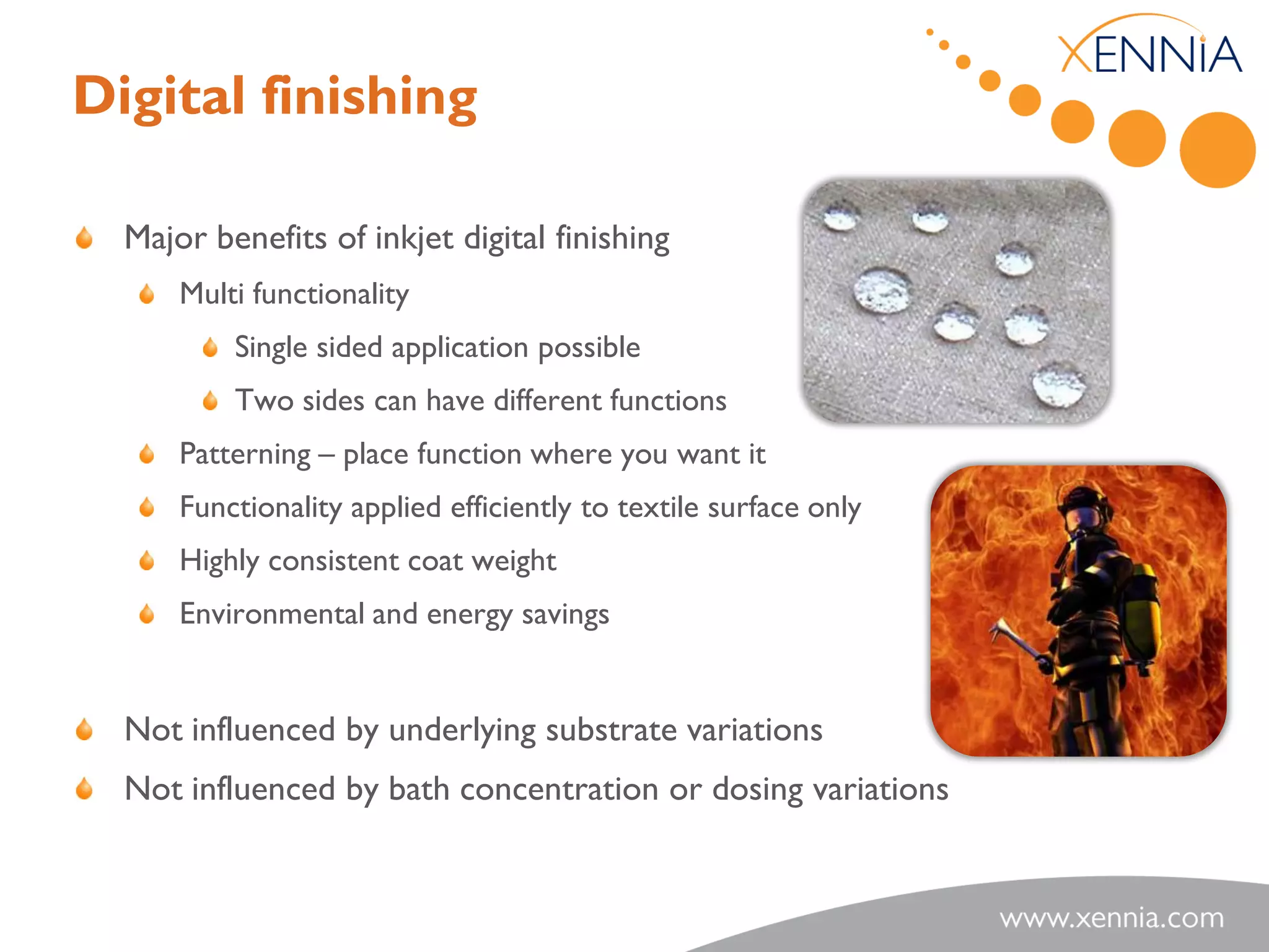 Digital finishing

  Major benefits of inkjet digital finishing
      Multi functionality
          Single sided application possible
          Two sides can have different functions
      Patterning – place function where you want it
      Functionality applied efficiently to textile surface only
      Highly consistent coat weight
      Environmental and energy savings


  Not influenced by underlying substrate variations
  Not influenced by bath concentration or dosing variations
 