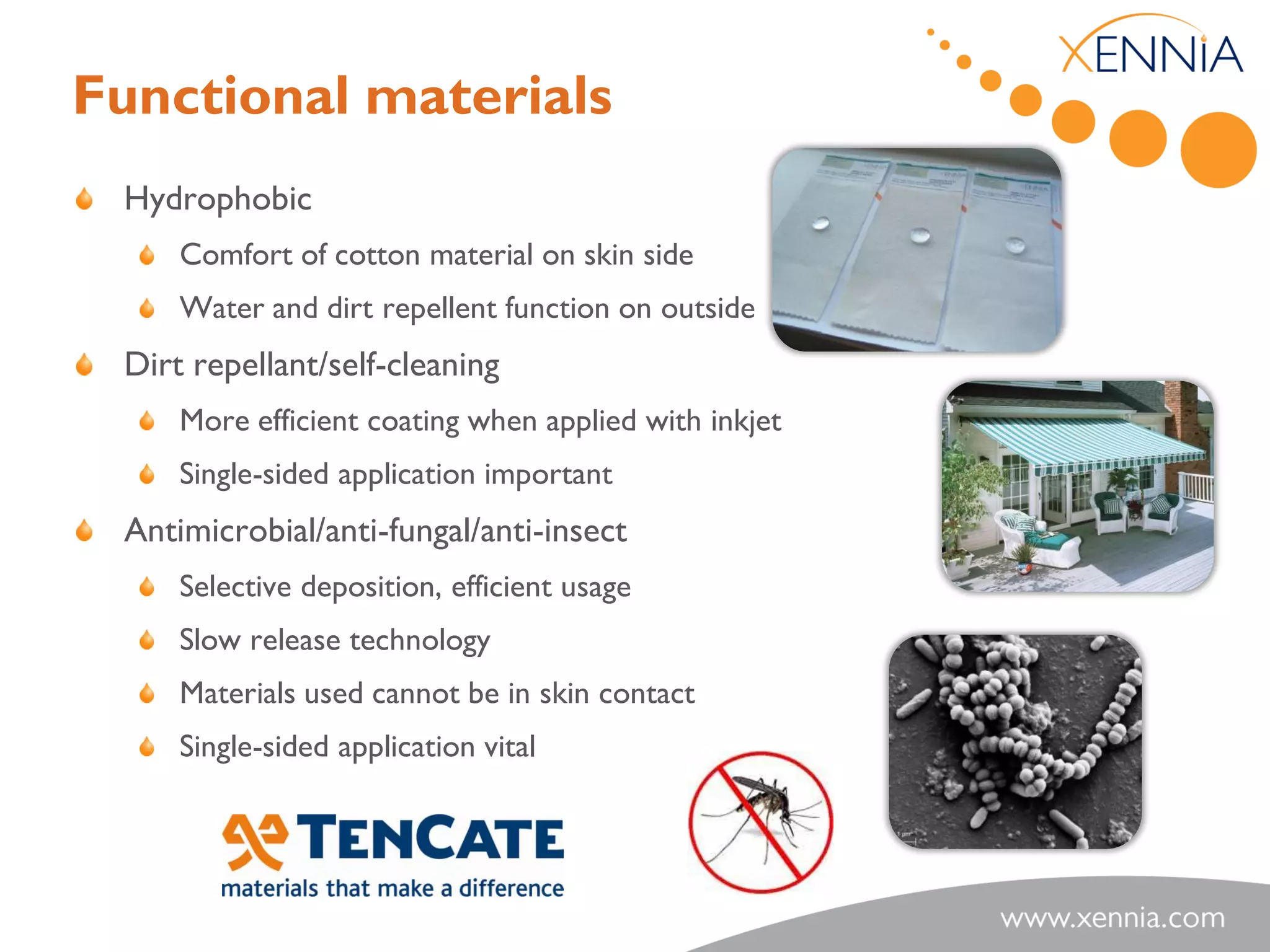 Functional materials
 Hydrophobic
     Comfort of cotton material on skin side
     Water and dirt repellent function on outside
 Dirt repellant/self-cleaning
     More efficient coating when applied with inkjet
     Single-sided application important
 Antimicrobial/anti-fungal/anti-insect
     Selective deposition, efficient usage
     Slow release technology
     Materials used cannot be in skin contact
     Single-sided application vital
 