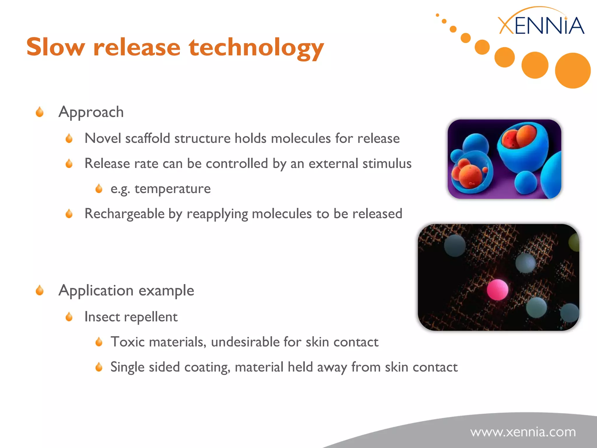 Slow release technology

  Approach
     Novel scaffold structure holds molecules for release
     Release rate can be controlled by an external stimulus
         e.g. temperature
     Rechargeable by reapplying molecules to be released




  Application example
     Insect repellent
         Toxic materials, undesirable for skin contact
         Single sided coating, material held away from skin contact
 