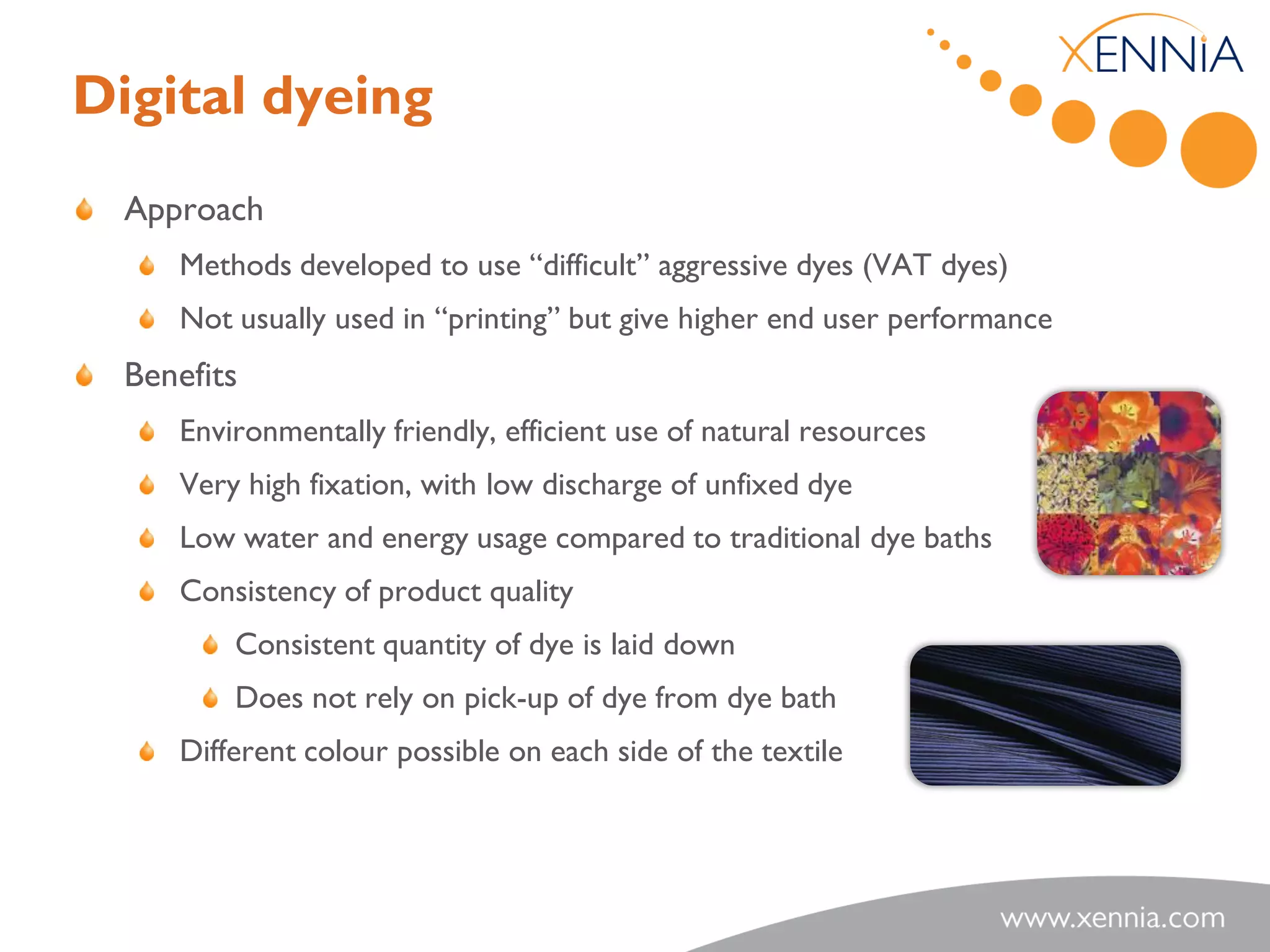 Digital dyeing
  Approach
     Methods developed to use “difficult” aggressive dyes (VAT dyes)
     Not usually used in “printing” but give higher end user performance
  Benefits
     Environmentally friendly, efficient use of natural resources
     Very high fixation, with low discharge of unfixed dye
     Low water and energy usage compared to traditional dye baths
     Consistency of product quality
         Consistent quantity of dye is laid down
         Does not rely on pick-up of dye from dye bath
     Different colour possible on each side of the textile
 