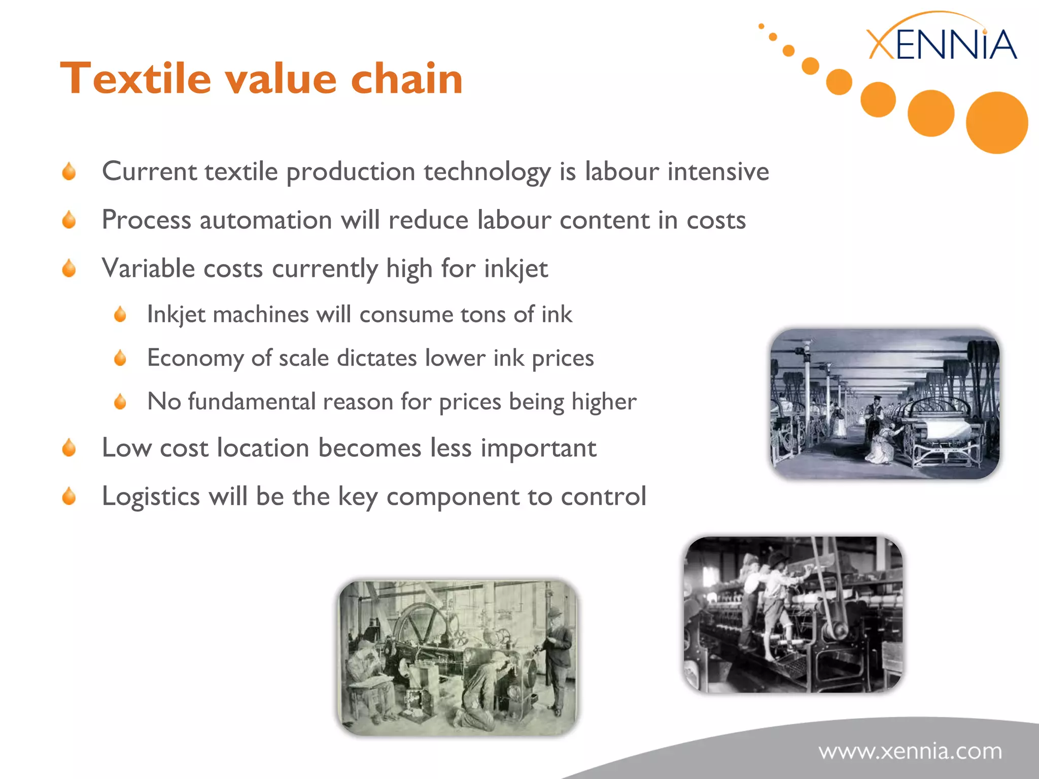 Textile value chain
 Current textile production technology is labour intensive
 Process automation will reduce labour content in costs
 Variable costs currently high for inkjet
     Inkjet machines will consume tons of ink
     Economy of scale dictates lower ink prices
     No fundamental reason for prices being higher
 Low cost location becomes less important
 Logistics will be the key component to control
 